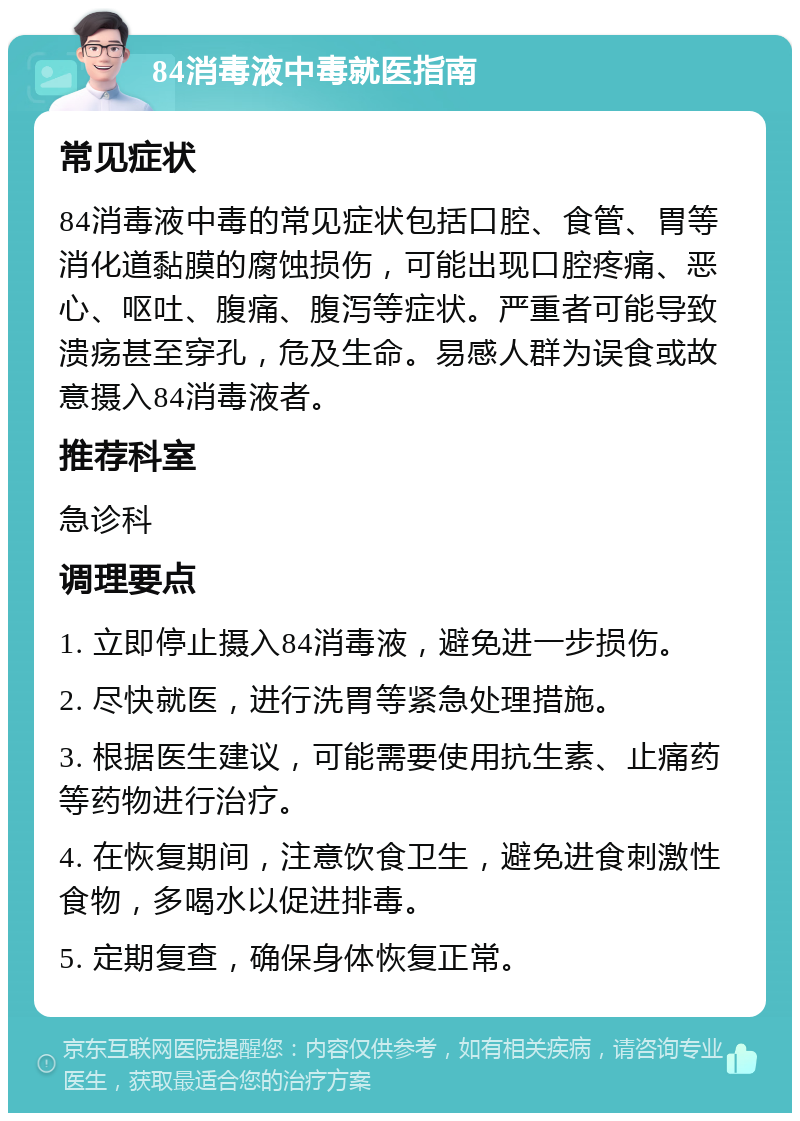 84消毒液中毒就医指南 常见症状 84消毒液中毒的常见症状包括口腔、食管、胃等消化道黏膜的腐蚀损伤，可能出现口腔疼痛、恶心、呕吐、腹痛、腹泻等症状。严重者可能导致溃疡甚至穿孔，危及生命。易感人群为误食或故意摄入84消毒液者。 推荐科室 急诊科 调理要点 1. 立即停止摄入84消毒液，避免进一步损伤。 2. 尽快就医，进行洗胃等紧急处理措施。 3. 根据医生建议，可能需要使用抗生素、止痛药等药物进行治疗。 4. 在恢复期间，注意饮食卫生，避免进食刺激性食物，多喝水以促进排毒。 5. 定期复查，确保身体恢复正常。