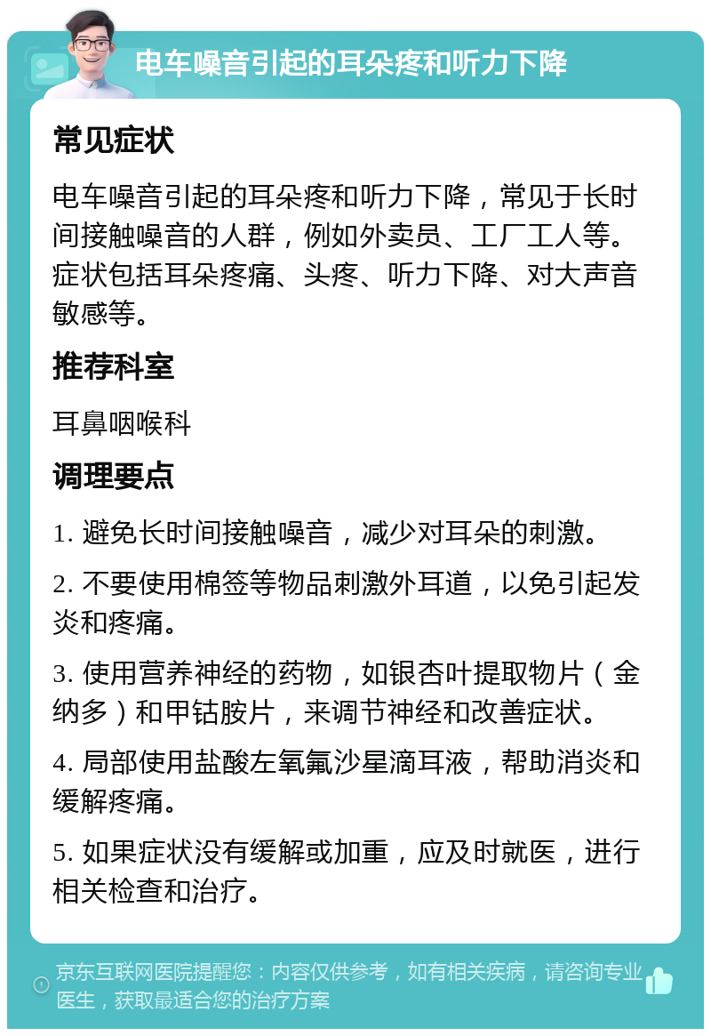 电车噪音引起的耳朵疼和听力下降 常见症状 电车噪音引起的耳朵疼和听力下降，常见于长时间接触噪音的人群，例如外卖员、工厂工人等。症状包括耳朵疼痛、头疼、听力下降、对大声音敏感等。 推荐科室 耳鼻咽喉科 调理要点 1. 避免长时间接触噪音，减少对耳朵的刺激。 2. 不要使用棉签等物品刺激外耳道，以免引起发炎和疼痛。 3. 使用营养神经的药物，如银杏叶提取物片（金纳多）和甲钴胺片，来调节神经和改善症状。 4. 局部使用盐酸左氧氟沙星滴耳液，帮助消炎和缓解疼痛。 5. 如果症状没有缓解或加重，应及时就医，进行相关检查和治疗。