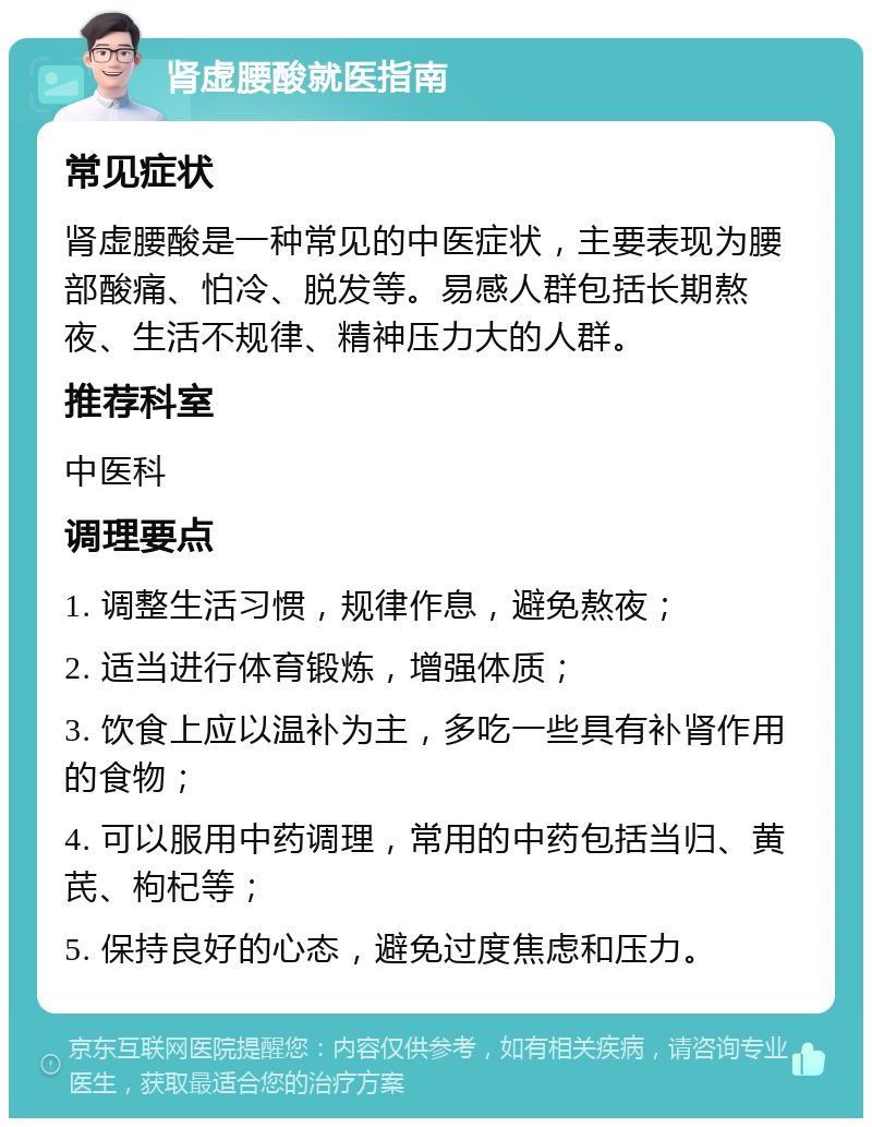 肾虚腰酸就医指南 常见症状 肾虚腰酸是一种常见的中医症状，主要表现为腰部酸痛、怕冷、脱发等。易感人群包括长期熬夜、生活不规律、精神压力大的人群。 推荐科室 中医科 调理要点 1. 调整生活习惯，规律作息，避免熬夜； 2. 适当进行体育锻炼，增强体质； 3. 饮食上应以温补为主，多吃一些具有补肾作用的食物； 4. 可以服用中药调理，常用的中药包括当归、黄芪、枸杞等； 5. 保持良好的心态，避免过度焦虑和压力。