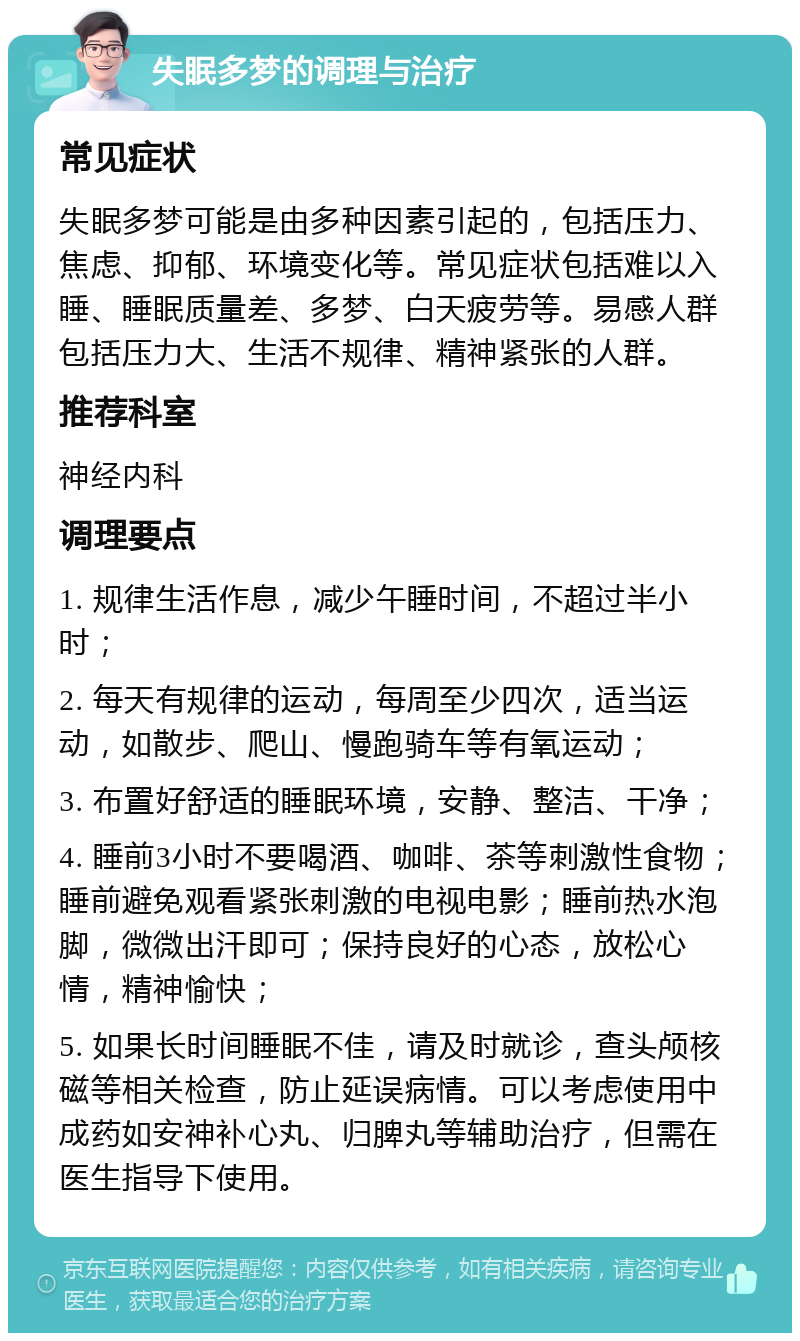 失眠多梦的调理与治疗 常见症状 失眠多梦可能是由多种因素引起的，包括压力、焦虑、抑郁、环境变化等。常见症状包括难以入睡、睡眠质量差、多梦、白天疲劳等。易感人群包括压力大、生活不规律、精神紧张的人群。 推荐科室 神经内科 调理要点 1. 规律生活作息，减少午睡时间，不超过半小时； 2. 每天有规律的运动，每周至少四次，适当运动，如散步、爬山、慢跑骑车等有氧运动； 3. 布置好舒适的睡眠环境，安静、整洁、干净； 4. 睡前3小时不要喝酒、咖啡、茶等刺激性食物；睡前避免观看紧张刺激的电视电影；睡前热水泡脚，微微出汗即可；保持良好的心态，放松心情，精神愉快； 5. 如果长时间睡眠不佳，请及时就诊，查头颅核磁等相关检查，防止延误病情。可以考虑使用中成药如安神补心丸、归脾丸等辅助治疗，但需在医生指导下使用。