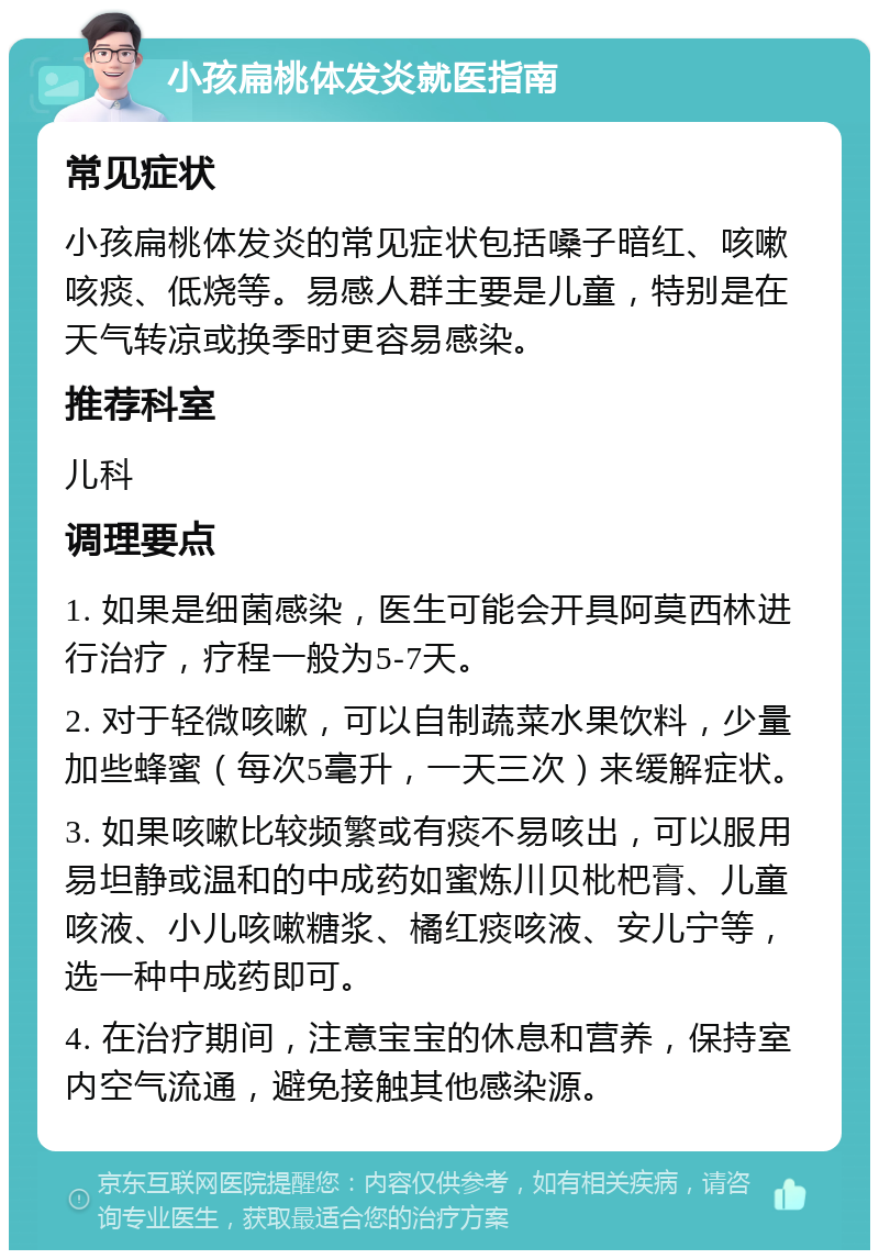 小孩扁桃体发炎就医指南 常见症状 小孩扁桃体发炎的常见症状包括嗓子暗红、咳嗽咳痰、低烧等。易感人群主要是儿童，特别是在天气转凉或换季时更容易感染。 推荐科室 儿科 调理要点 1. 如果是细菌感染，医生可能会开具阿莫西林进行治疗，疗程一般为5-7天。 2. 对于轻微咳嗽，可以自制蔬菜水果饮料，少量加些蜂蜜（每次5毫升，一天三次）来缓解症状。 3. 如果咳嗽比较频繁或有痰不易咳出，可以服用易坦静或温和的中成药如蜜炼川贝枇杷膏、儿童咳液、小儿咳嗽糖浆、橘红痰咳液、安儿宁等，选一种中成药即可。 4. 在治疗期间，注意宝宝的休息和营养，保持室内空气流通，避免接触其他感染源。