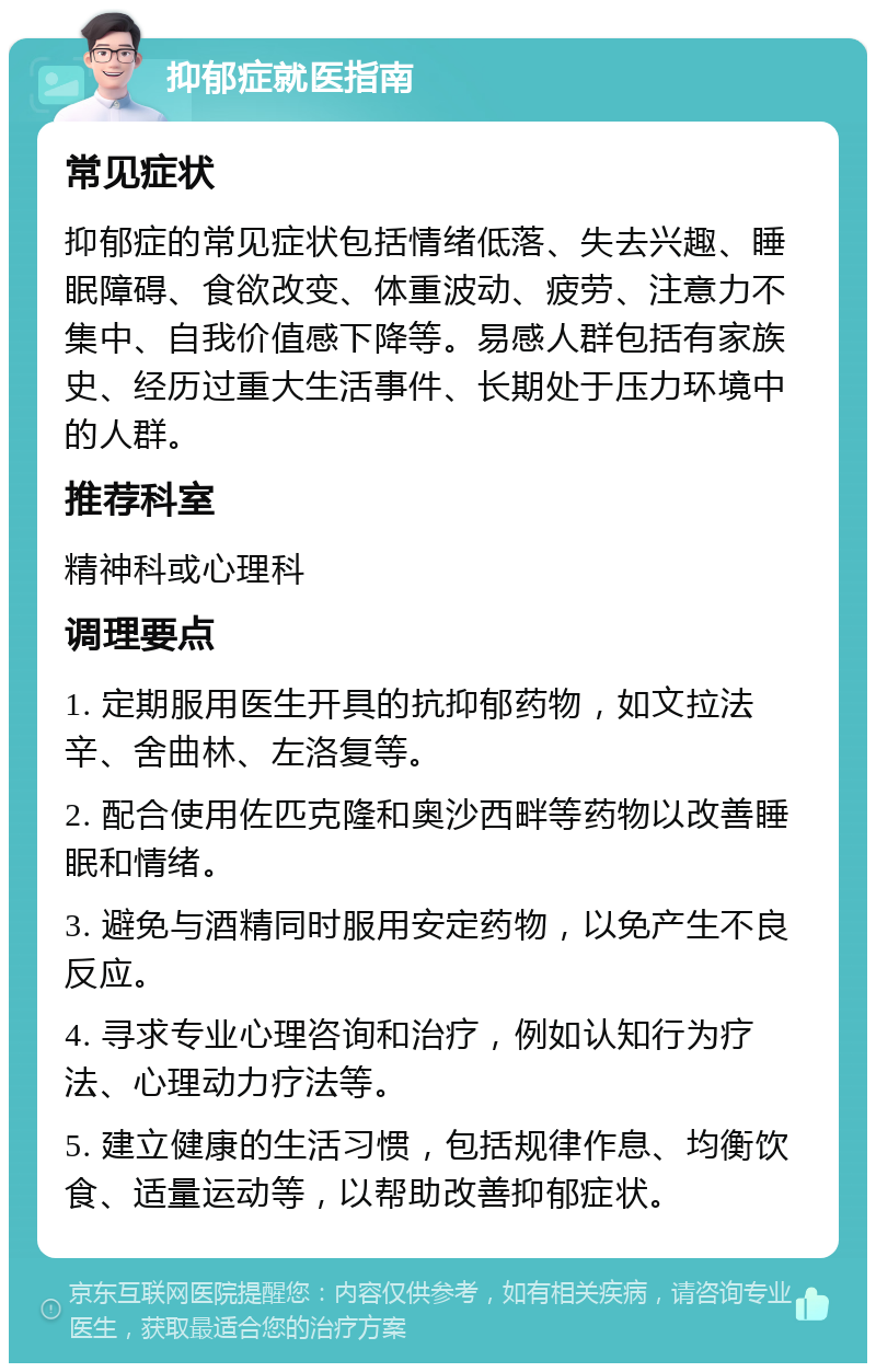 抑郁症就医指南 常见症状 抑郁症的常见症状包括情绪低落、失去兴趣、睡眠障碍、食欲改变、体重波动、疲劳、注意力不集中、自我价值感下降等。易感人群包括有家族史、经历过重大生活事件、长期处于压力环境中的人群。 推荐科室 精神科或心理科 调理要点 1. 定期服用医生开具的抗抑郁药物，如文拉法辛、舍曲林、左洛复等。 2. 配合使用佐匹克隆和奥沙西畔等药物以改善睡眠和情绪。 3. 避免与酒精同时服用安定药物，以免产生不良反应。 4. 寻求专业心理咨询和治疗，例如认知行为疗法、心理动力疗法等。 5. 建立健康的生活习惯，包括规律作息、均衡饮食、适量运动等，以帮助改善抑郁症状。