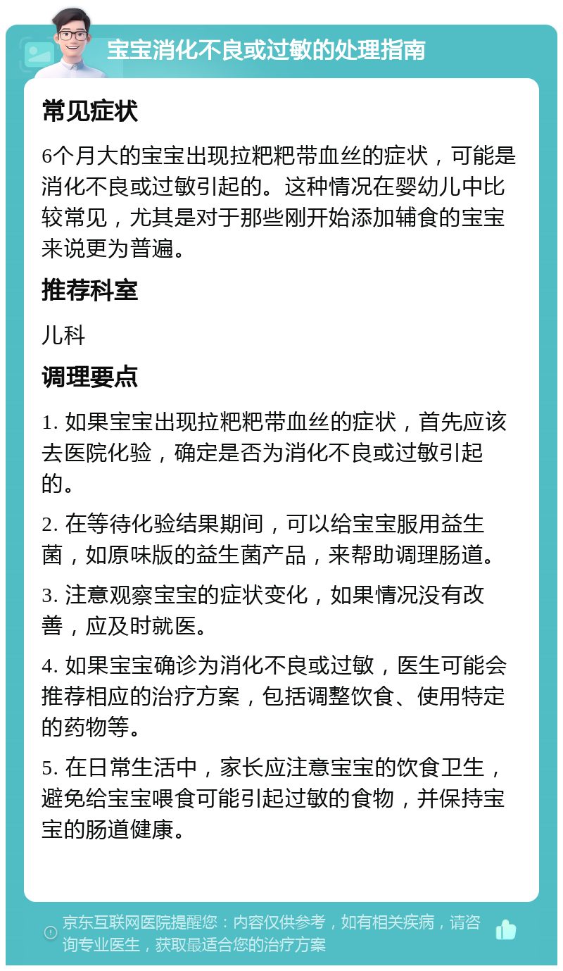 宝宝消化不良或过敏的处理指南 常见症状 6个月大的宝宝出现拉粑粑带血丝的症状，可能是消化不良或过敏引起的。这种情况在婴幼儿中比较常见，尤其是对于那些刚开始添加辅食的宝宝来说更为普遍。 推荐科室 儿科 调理要点 1. 如果宝宝出现拉粑粑带血丝的症状，首先应该去医院化验，确定是否为消化不良或过敏引起的。 2. 在等待化验结果期间，可以给宝宝服用益生菌，如原味版的益生菌产品，来帮助调理肠道。 3. 注意观察宝宝的症状变化，如果情况没有改善，应及时就医。 4. 如果宝宝确诊为消化不良或过敏，医生可能会推荐相应的治疗方案，包括调整饮食、使用特定的药物等。 5. 在日常生活中，家长应注意宝宝的饮食卫生，避免给宝宝喂食可能引起过敏的食物，并保持宝宝的肠道健康。