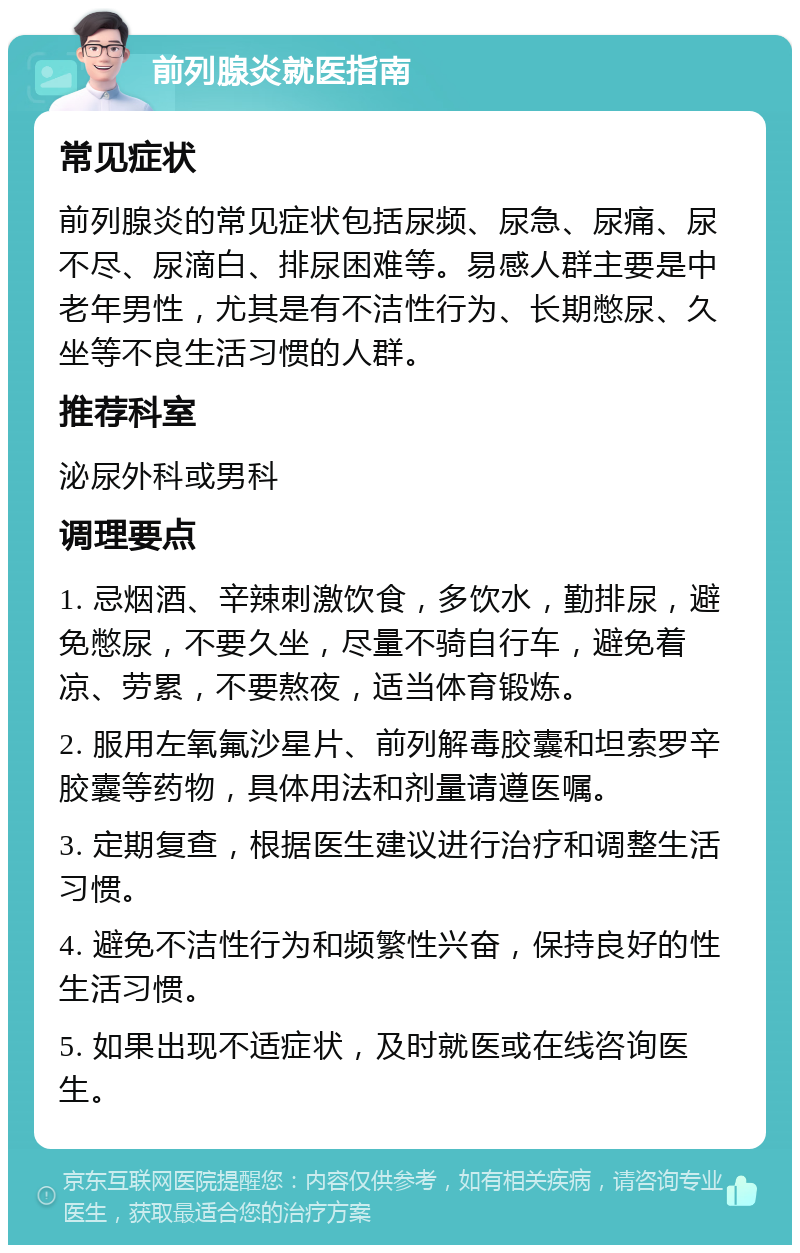 前列腺炎就医指南 常见症状 前列腺炎的常见症状包括尿频、尿急、尿痛、尿不尽、尿滴白、排尿困难等。易感人群主要是中老年男性，尤其是有不洁性行为、长期憋尿、久坐等不良生活习惯的人群。 推荐科室 泌尿外科或男科 调理要点 1. 忌烟酒、辛辣刺激饮食，多饮水，勤排尿，避免憋尿，不要久坐，尽量不骑自行车，避免着凉、劳累，不要熬夜，适当体育锻炼。 2. 服用左氧氟沙星片、前列解毒胶囊和坦索罗辛胶囊等药物，具体用法和剂量请遵医嘱。 3. 定期复查，根据医生建议进行治疗和调整生活习惯。 4. 避免不洁性行为和频繁性兴奋，保持良好的性生活习惯。 5. 如果出现不适症状，及时就医或在线咨询医生。