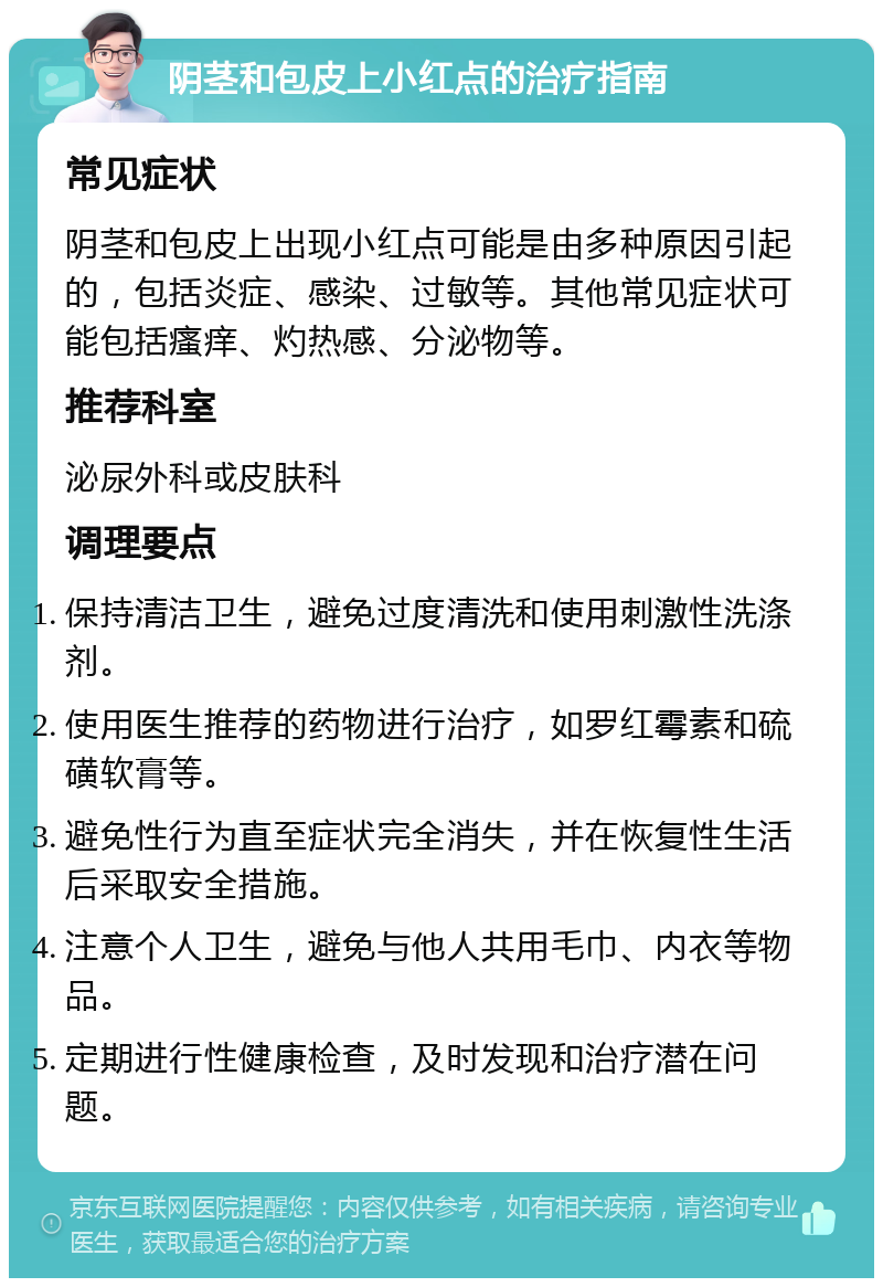 阴茎和包皮上小红点的治疗指南 常见症状 阴茎和包皮上出现小红点可能是由多种原因引起的，包括炎症、感染、过敏等。其他常见症状可能包括瘙痒、灼热感、分泌物等。 推荐科室 泌尿外科或皮肤科 调理要点 保持清洁卫生，避免过度清洗和使用刺激性洗涤剂。 使用医生推荐的药物进行治疗，如罗红霉素和硫磺软膏等。 避免性行为直至症状完全消失，并在恢复性生活后采取安全措施。 注意个人卫生，避免与他人共用毛巾、内衣等物品。 定期进行性健康检查，及时发现和治疗潜在问题。