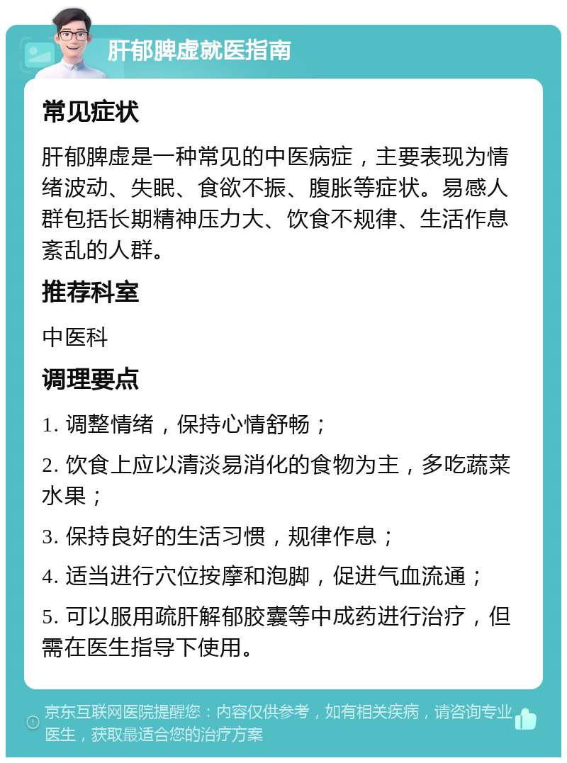 肝郁脾虚就医指南 常见症状 肝郁脾虚是一种常见的中医病症，主要表现为情绪波动、失眠、食欲不振、腹胀等症状。易感人群包括长期精神压力大、饮食不规律、生活作息紊乱的人群。 推荐科室 中医科 调理要点 1. 调整情绪，保持心情舒畅； 2. 饮食上应以清淡易消化的食物为主，多吃蔬菜水果； 3. 保持良好的生活习惯，规律作息； 4. 适当进行穴位按摩和泡脚，促进气血流通； 5. 可以服用疏肝解郁胶囊等中成药进行治疗，但需在医生指导下使用。