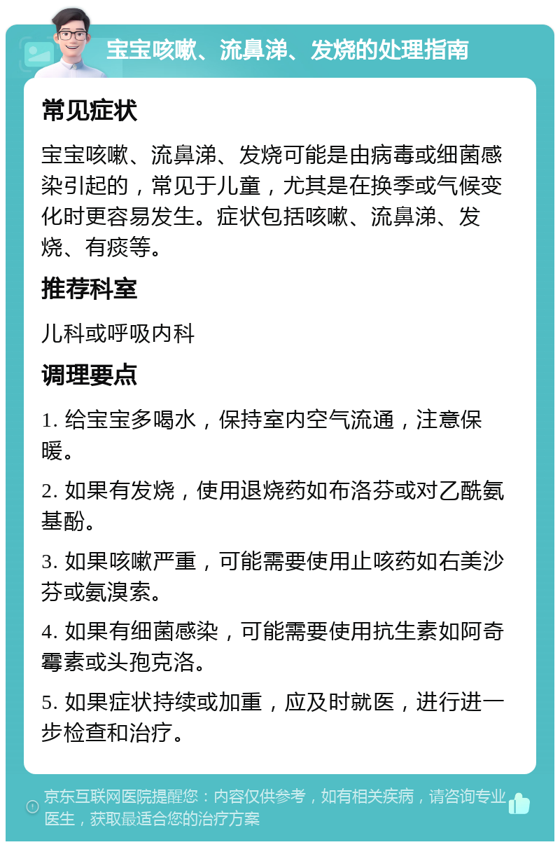 宝宝咳嗽、流鼻涕、发烧的处理指南 常见症状 宝宝咳嗽、流鼻涕、发烧可能是由病毒或细菌感染引起的，常见于儿童，尤其是在换季或气候变化时更容易发生。症状包括咳嗽、流鼻涕、发烧、有痰等。 推荐科室 儿科或呼吸内科 调理要点 1. 给宝宝多喝水，保持室内空气流通，注意保暖。 2. 如果有发烧，使用退烧药如布洛芬或对乙酰氨基酚。 3. 如果咳嗽严重，可能需要使用止咳药如右美沙芬或氨溴索。 4. 如果有细菌感染，可能需要使用抗生素如阿奇霉素或头孢克洛。 5. 如果症状持续或加重，应及时就医，进行进一步检查和治疗。