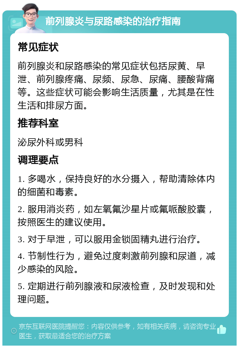 前列腺炎与尿路感染的治疗指南 常见症状 前列腺炎和尿路感染的常见症状包括尿黄、早泄、前列腺疼痛、尿频、尿急、尿痛、腰酸背痛等。这些症状可能会影响生活质量，尤其是在性生活和排尿方面。 推荐科室 泌尿外科或男科 调理要点 1. 多喝水，保持良好的水分摄入，帮助清除体内的细菌和毒素。 2. 服用消炎药，如左氧氟沙星片或氟哌酸胶囊，按照医生的建议使用。 3. 对于早泄，可以服用金锁固精丸进行治疗。 4. 节制性行为，避免过度刺激前列腺和尿道，减少感染的风险。 5. 定期进行前列腺液和尿液检查，及时发现和处理问题。