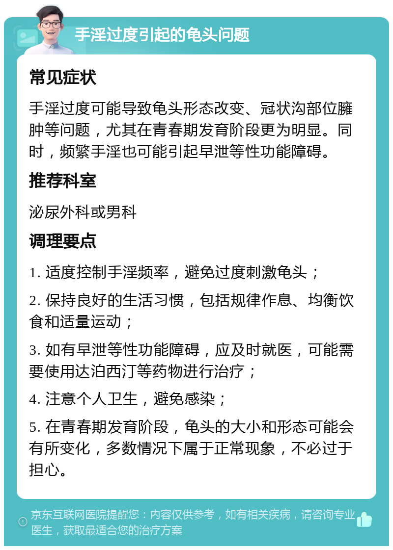 手淫过度引起的龟头问题 常见症状 手淫过度可能导致龟头形态改变、冠状沟部位臃肿等问题，尤其在青春期发育阶段更为明显。同时，频繁手淫也可能引起早泄等性功能障碍。 推荐科室 泌尿外科或男科 调理要点 1. 适度控制手淫频率，避免过度刺激龟头； 2. 保持良好的生活习惯，包括规律作息、均衡饮食和适量运动； 3. 如有早泄等性功能障碍，应及时就医，可能需要使用达泊西汀等药物进行治疗； 4. 注意个人卫生，避免感染； 5. 在青春期发育阶段，龟头的大小和形态可能会有所变化，多数情况下属于正常现象，不必过于担心。