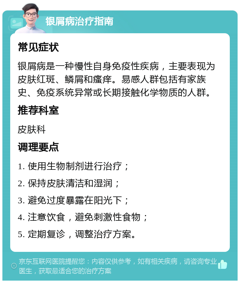 银屑病治疗指南 常见症状 银屑病是一种慢性自身免疫性疾病，主要表现为皮肤红斑、鳞屑和瘙痒。易感人群包括有家族史、免疫系统异常或长期接触化学物质的人群。 推荐科室 皮肤科 调理要点 1. 使用生物制剂进行治疗； 2. 保持皮肤清洁和湿润； 3. 避免过度暴露在阳光下； 4. 注意饮食，避免刺激性食物； 5. 定期复诊，调整治疗方案。