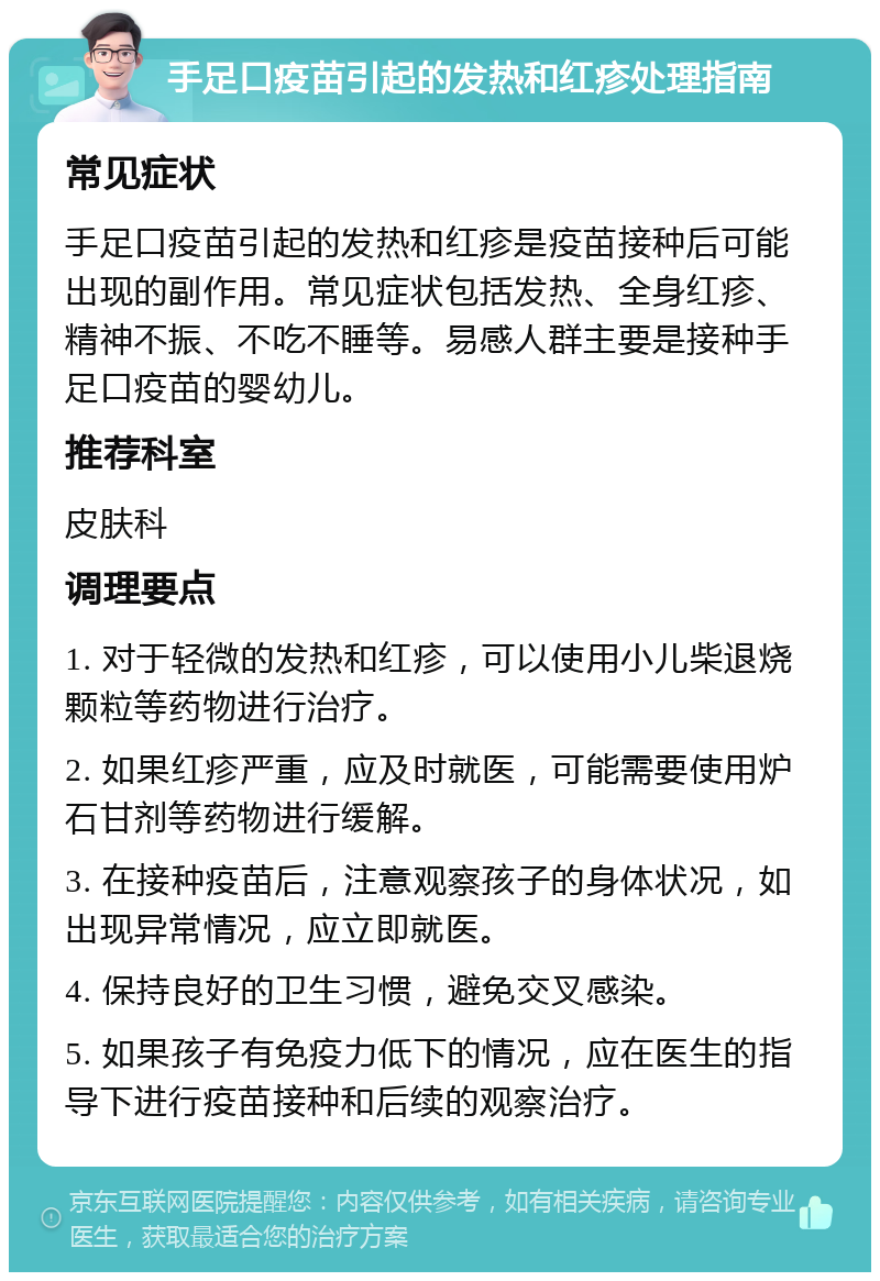 手足口疫苗引起的发热和红疹处理指南 常见症状 手足口疫苗引起的发热和红疹是疫苗接种后可能出现的副作用。常见症状包括发热、全身红疹、精神不振、不吃不睡等。易感人群主要是接种手足口疫苗的婴幼儿。 推荐科室 皮肤科 调理要点 1. 对于轻微的发热和红疹，可以使用小儿柴退烧颗粒等药物进行治疗。 2. 如果红疹严重，应及时就医，可能需要使用炉石甘剂等药物进行缓解。 3. 在接种疫苗后，注意观察孩子的身体状况，如出现异常情况，应立即就医。 4. 保持良好的卫生习惯，避免交叉感染。 5. 如果孩子有免疫力低下的情况，应在医生的指导下进行疫苗接种和后续的观察治疗。