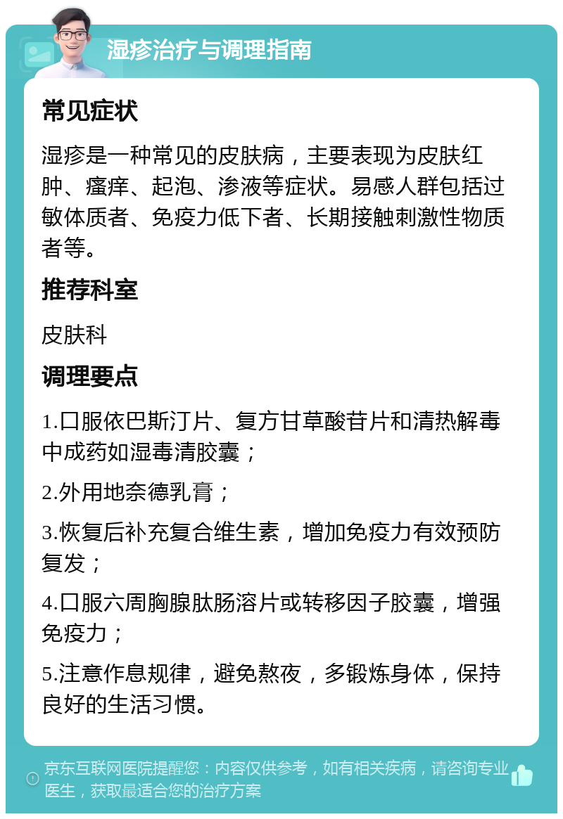 湿疹治疗与调理指南 常见症状 湿疹是一种常见的皮肤病，主要表现为皮肤红肿、瘙痒、起泡、渗液等症状。易感人群包括过敏体质者、免疫力低下者、长期接触刺激性物质者等。 推荐科室 皮肤科 调理要点 1.口服依巴斯汀片、复方甘草酸苷片和清热解毒中成药如湿毒清胶囊； 2.外用地奈德乳膏； 3.恢复后补充复合维生素，增加免疫力有效预防复发； 4.口服六周胸腺肽肠溶片或转移因子胶囊，增强免疫力； 5.注意作息规律，避免熬夜，多锻炼身体，保持良好的生活习惯。