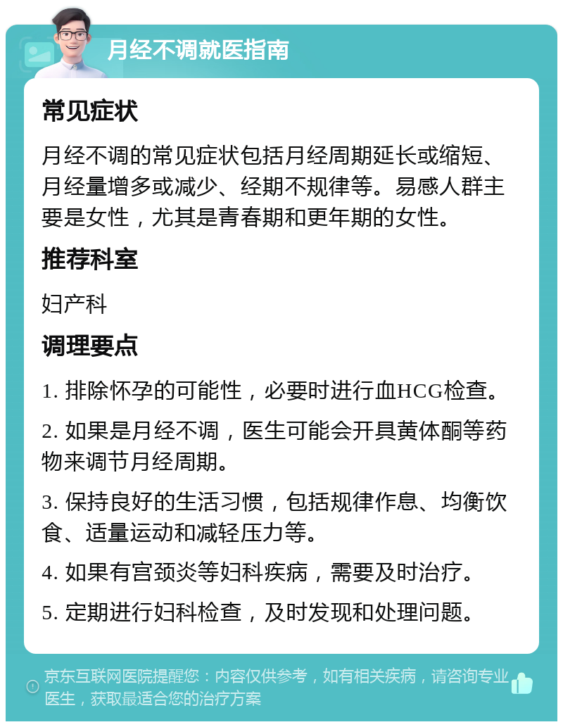 月经不调就医指南 常见症状 月经不调的常见症状包括月经周期延长或缩短、月经量增多或减少、经期不规律等。易感人群主要是女性，尤其是青春期和更年期的女性。 推荐科室 妇产科 调理要点 1. 排除怀孕的可能性，必要时进行血HCG检查。 2. 如果是月经不调，医生可能会开具黄体酮等药物来调节月经周期。 3. 保持良好的生活习惯，包括规律作息、均衡饮食、适量运动和减轻压力等。 4. 如果有宫颈炎等妇科疾病，需要及时治疗。 5. 定期进行妇科检查，及时发现和处理问题。