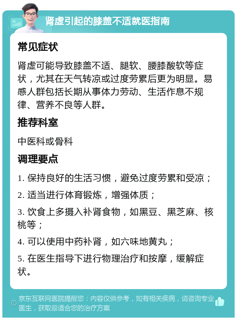 肾虚引起的膝盖不适就医指南 常见症状 肾虚可能导致膝盖不适、腿软、腰膝酸软等症状，尤其在天气转凉或过度劳累后更为明显。易感人群包括长期从事体力劳动、生活作息不规律、营养不良等人群。 推荐科室 中医科或骨科 调理要点 1. 保持良好的生活习惯，避免过度劳累和受凉； 2. 适当进行体育锻炼，增强体质； 3. 饮食上多摄入补肾食物，如黑豆、黑芝麻、核桃等； 4. 可以使用中药补肾，如六味地黄丸； 5. 在医生指导下进行物理治疗和按摩，缓解症状。