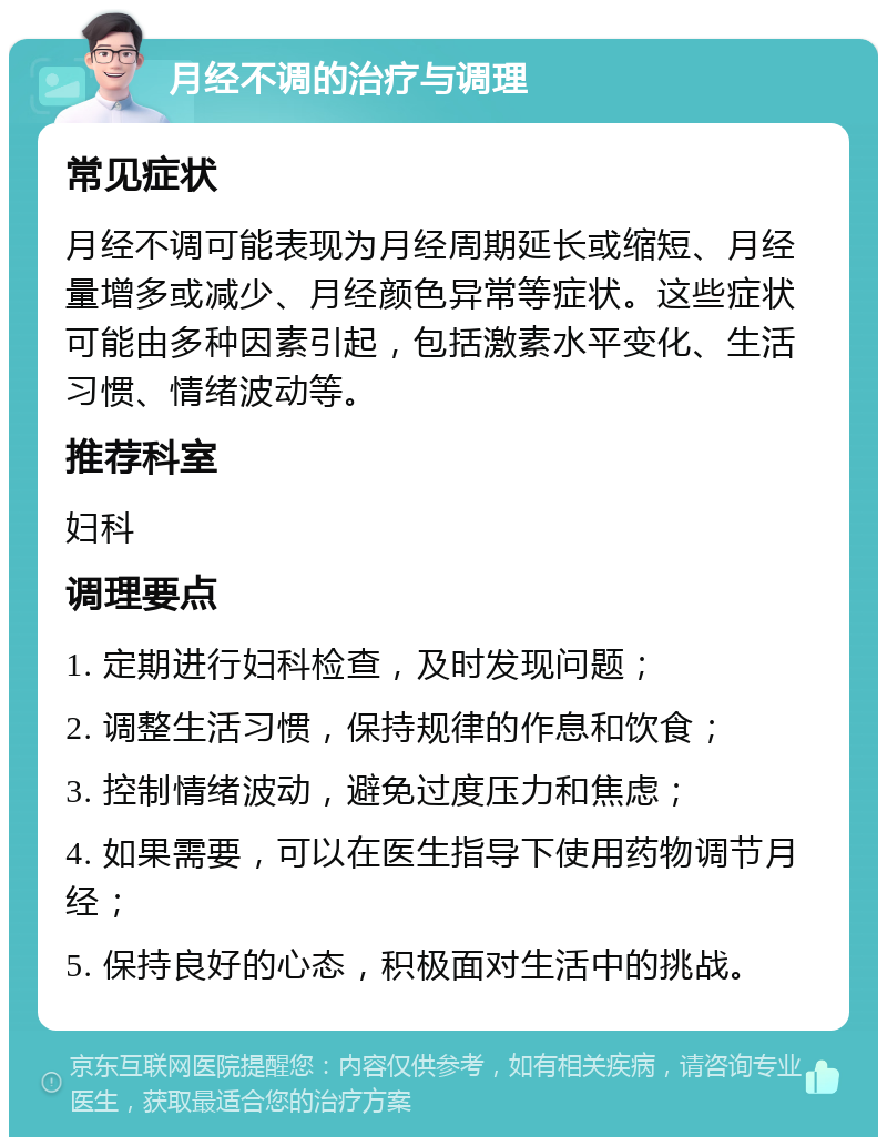 月经不调的治疗与调理 常见症状 月经不调可能表现为月经周期延长或缩短、月经量增多或减少、月经颜色异常等症状。这些症状可能由多种因素引起，包括激素水平变化、生活习惯、情绪波动等。 推荐科室 妇科 调理要点 1. 定期进行妇科检查，及时发现问题； 2. 调整生活习惯，保持规律的作息和饮食； 3. 控制情绪波动，避免过度压力和焦虑； 4. 如果需要，可以在医生指导下使用药物调节月经； 5. 保持良好的心态，积极面对生活中的挑战。