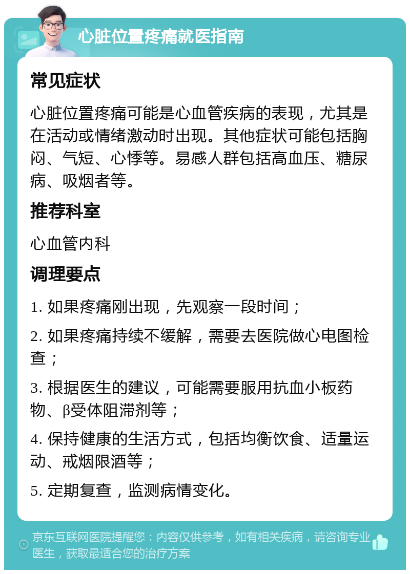 心脏位置疼痛就医指南 常见症状 心脏位置疼痛可能是心血管疾病的表现，尤其是在活动或情绪激动时出现。其他症状可能包括胸闷、气短、心悸等。易感人群包括高血压、糖尿病、吸烟者等。 推荐科室 心血管内科 调理要点 1. 如果疼痛刚出现，先观察一段时间； 2. 如果疼痛持续不缓解，需要去医院做心电图检查； 3. 根据医生的建议，可能需要服用抗血小板药物、β受体阻滞剂等； 4. 保持健康的生活方式，包括均衡饮食、适量运动、戒烟限酒等； 5. 定期复查，监测病情变化。