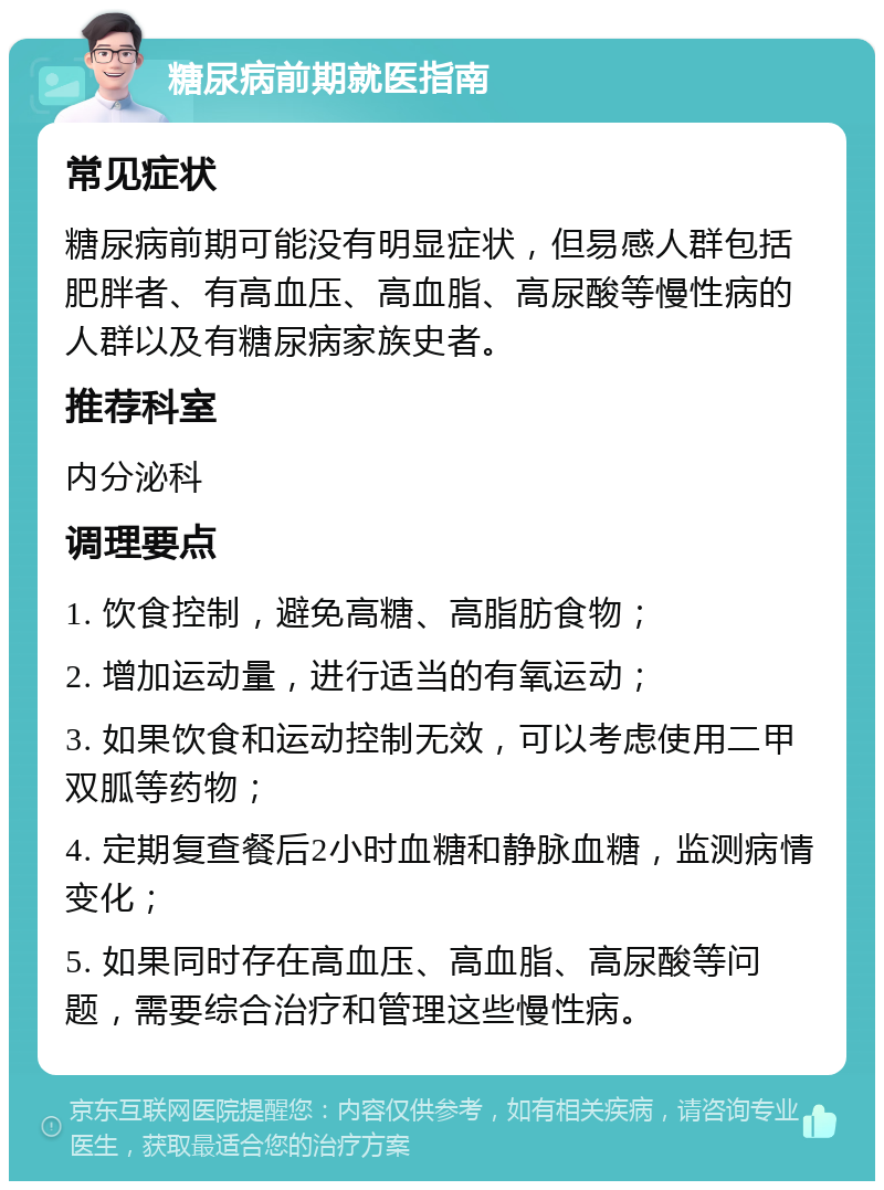 糖尿病前期就医指南 常见症状 糖尿病前期可能没有明显症状，但易感人群包括肥胖者、有高血压、高血脂、高尿酸等慢性病的人群以及有糖尿病家族史者。 推荐科室 内分泌科 调理要点 1. 饮食控制，避免高糖、高脂肪食物； 2. 增加运动量，进行适当的有氧运动； 3. 如果饮食和运动控制无效，可以考虑使用二甲双胍等药物； 4. 定期复查餐后2小时血糖和静脉血糖，监测病情变化； 5. 如果同时存在高血压、高血脂、高尿酸等问题，需要综合治疗和管理这些慢性病。