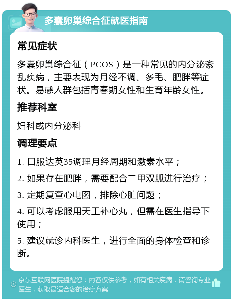 多囊卵巢综合征就医指南 常见症状 多囊卵巢综合征（PCOS）是一种常见的内分泌紊乱疾病，主要表现为月经不调、多毛、肥胖等症状。易感人群包括青春期女性和生育年龄女性。 推荐科室 妇科或内分泌科 调理要点 1. 口服达英35调理月经周期和激素水平； 2. 如果存在肥胖，需要配合二甲双胍进行治疗； 3. 定期复查心电图，排除心脏问题； 4. 可以考虑服用天王补心丸，但需在医生指导下使用； 5. 建议就诊内科医生，进行全面的身体检查和诊断。