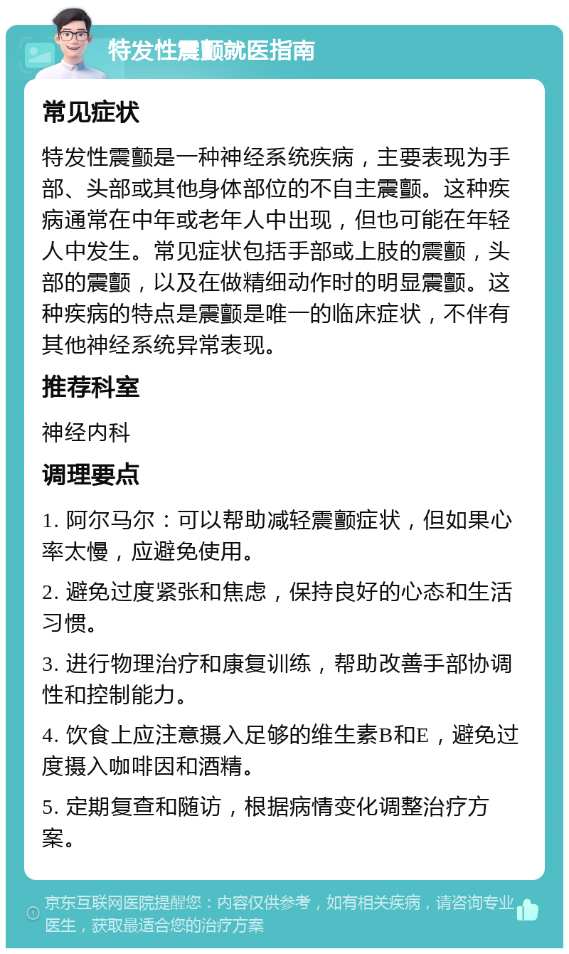 特发性震颤就医指南 常见症状 特发性震颤是一种神经系统疾病，主要表现为手部、头部或其他身体部位的不自主震颤。这种疾病通常在中年或老年人中出现，但也可能在年轻人中发生。常见症状包括手部或上肢的震颤，头部的震颤，以及在做精细动作时的明显震颤。这种疾病的特点是震颤是唯一的临床症状，不伴有其他神经系统异常表现。 推荐科室 神经内科 调理要点 1. 阿尔马尔：可以帮助减轻震颤症状，但如果心率太慢，应避免使用。 2. 避免过度紧张和焦虑，保持良好的心态和生活习惯。 3. 进行物理治疗和康复训练，帮助改善手部协调性和控制能力。 4. 饮食上应注意摄入足够的维生素B和E，避免过度摄入咖啡因和酒精。 5. 定期复查和随访，根据病情变化调整治疗方案。