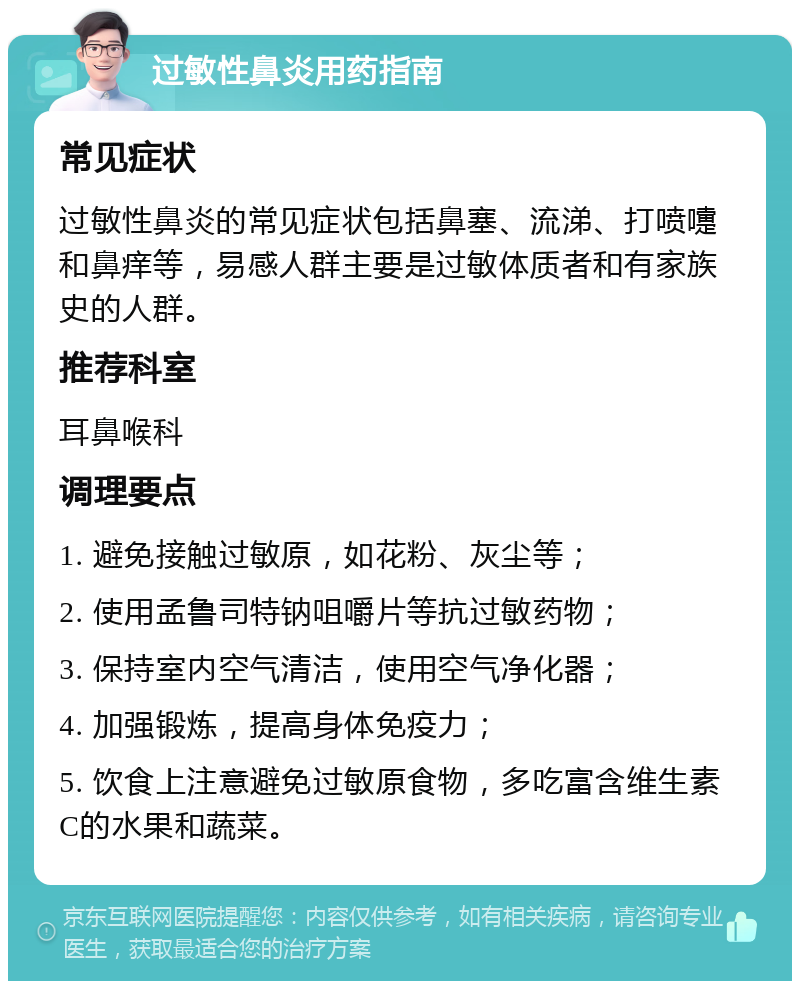 过敏性鼻炎用药指南 常见症状 过敏性鼻炎的常见症状包括鼻塞、流涕、打喷嚏和鼻痒等，易感人群主要是过敏体质者和有家族史的人群。 推荐科室 耳鼻喉科 调理要点 1. 避免接触过敏原，如花粉、灰尘等； 2. 使用孟鲁司特钠咀嚼片等抗过敏药物； 3. 保持室内空气清洁，使用空气净化器； 4. 加强锻炼，提高身体免疫力； 5. 饮食上注意避免过敏原食物，多吃富含维生素C的水果和蔬菜。