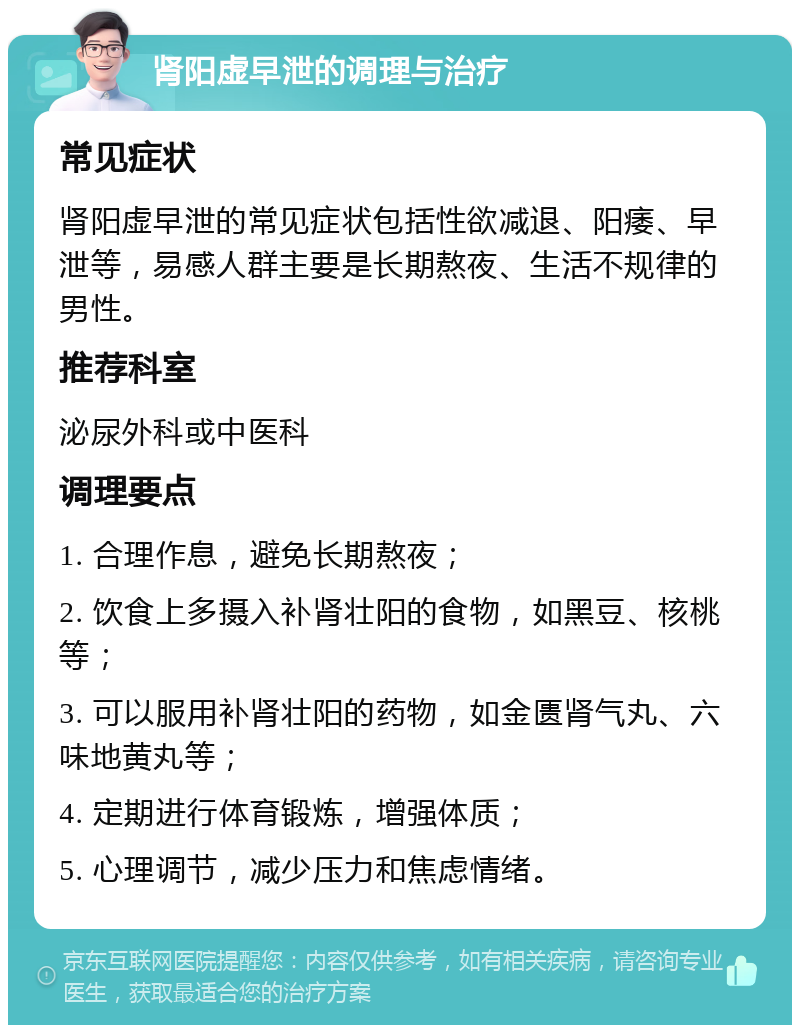 肾阳虚早泄的调理与治疗 常见症状 肾阳虚早泄的常见症状包括性欲减退、阳痿、早泄等，易感人群主要是长期熬夜、生活不规律的男性。 推荐科室 泌尿外科或中医科 调理要点 1. 合理作息，避免长期熬夜； 2. 饮食上多摄入补肾壮阳的食物，如黑豆、核桃等； 3. 可以服用补肾壮阳的药物，如金匮肾气丸、六味地黄丸等； 4. 定期进行体育锻炼，增强体质； 5. 心理调节，减少压力和焦虑情绪。