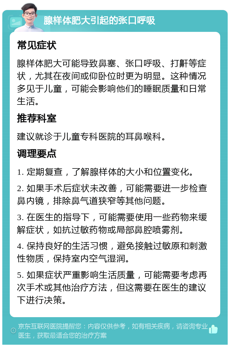 腺样体肥大引起的张口呼吸 常见症状 腺样体肥大可能导致鼻塞、张口呼吸、打鼾等症状，尤其在夜间或仰卧位时更为明显。这种情况多见于儿童，可能会影响他们的睡眠质量和日常生活。 推荐科室 建议就诊于儿童专科医院的耳鼻喉科。 调理要点 1. 定期复查，了解腺样体的大小和位置变化。 2. 如果手术后症状未改善，可能需要进一步检查鼻内镜，排除鼻气道狭窄等其他问题。 3. 在医生的指导下，可能需要使用一些药物来缓解症状，如抗过敏药物或局部鼻腔喷雾剂。 4. 保持良好的生活习惯，避免接触过敏原和刺激性物质，保持室内空气湿润。 5. 如果症状严重影响生活质量，可能需要考虑再次手术或其他治疗方法，但这需要在医生的建议下进行决策。