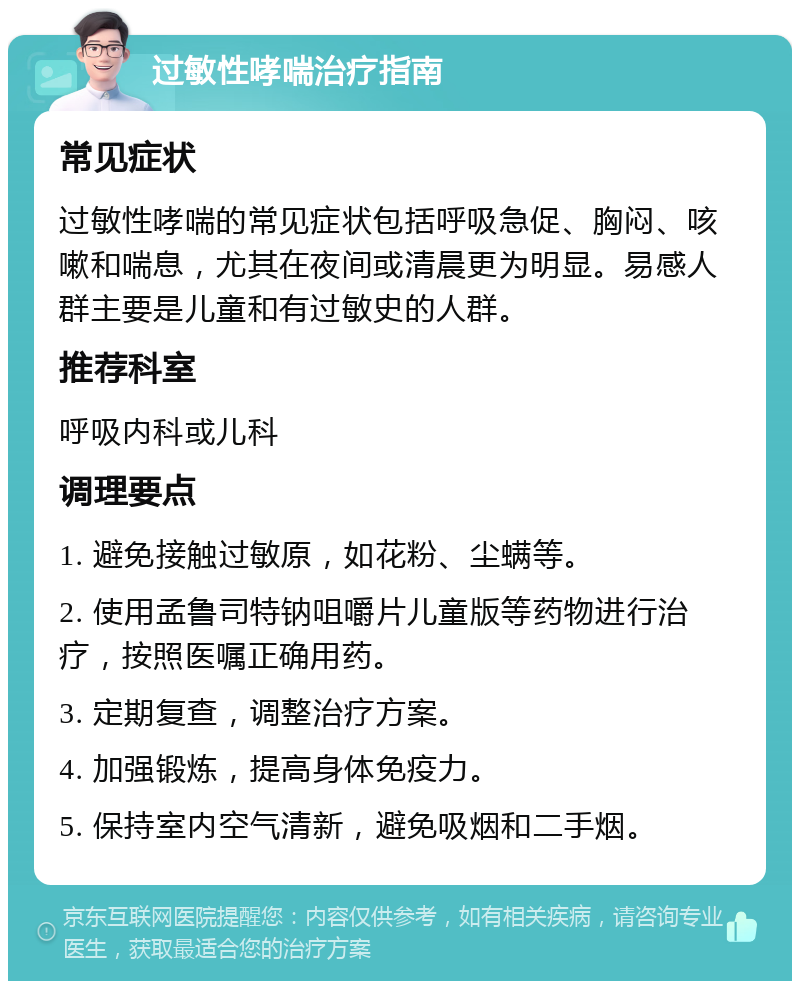 过敏性哮喘治疗指南 常见症状 过敏性哮喘的常见症状包括呼吸急促、胸闷、咳嗽和喘息，尤其在夜间或清晨更为明显。易感人群主要是儿童和有过敏史的人群。 推荐科室 呼吸内科或儿科 调理要点 1. 避免接触过敏原，如花粉、尘螨等。 2. 使用孟鲁司特钠咀嚼片儿童版等药物进行治疗，按照医嘱正确用药。 3. 定期复查，调整治疗方案。 4. 加强锻炼，提高身体免疫力。 5. 保持室内空气清新，避免吸烟和二手烟。