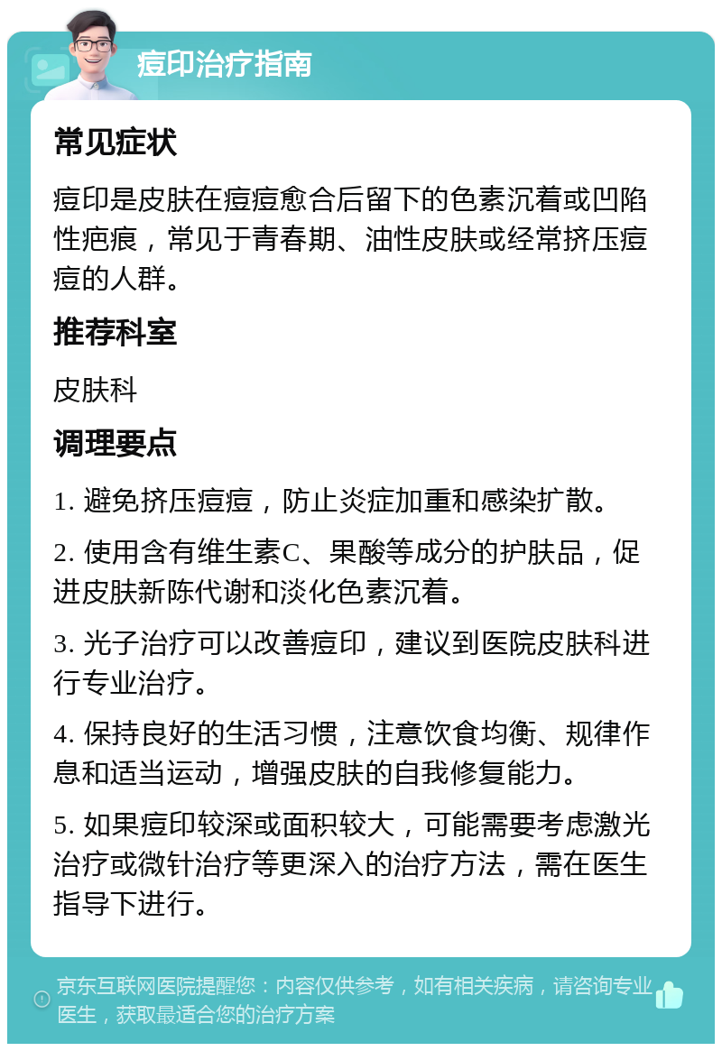 痘印治疗指南 常见症状 痘印是皮肤在痘痘愈合后留下的色素沉着或凹陷性疤痕，常见于青春期、油性皮肤或经常挤压痘痘的人群。 推荐科室 皮肤科 调理要点 1. 避免挤压痘痘，防止炎症加重和感染扩散。 2. 使用含有维生素C、果酸等成分的护肤品，促进皮肤新陈代谢和淡化色素沉着。 3. 光子治疗可以改善痘印，建议到医院皮肤科进行专业治疗。 4. 保持良好的生活习惯，注意饮食均衡、规律作息和适当运动，增强皮肤的自我修复能力。 5. 如果痘印较深或面积较大，可能需要考虑激光治疗或微针治疗等更深入的治疗方法，需在医生指导下进行。