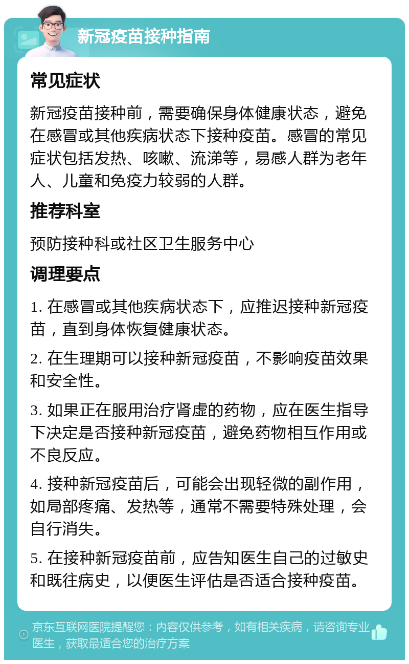 新冠疫苗接种指南 常见症状 新冠疫苗接种前，需要确保身体健康状态，避免在感冒或其他疾病状态下接种疫苗。感冒的常见症状包括发热、咳嗽、流涕等，易感人群为老年人、儿童和免疫力较弱的人群。 推荐科室 预防接种科或社区卫生服务中心 调理要点 1. 在感冒或其他疾病状态下，应推迟接种新冠疫苗，直到身体恢复健康状态。 2. 在生理期可以接种新冠疫苗，不影响疫苗效果和安全性。 3. 如果正在服用治疗肾虚的药物，应在医生指导下决定是否接种新冠疫苗，避免药物相互作用或不良反应。 4. 接种新冠疫苗后，可能会出现轻微的副作用，如局部疼痛、发热等，通常不需要特殊处理，会自行消失。 5. 在接种新冠疫苗前，应告知医生自己的过敏史和既往病史，以便医生评估是否适合接种疫苗。