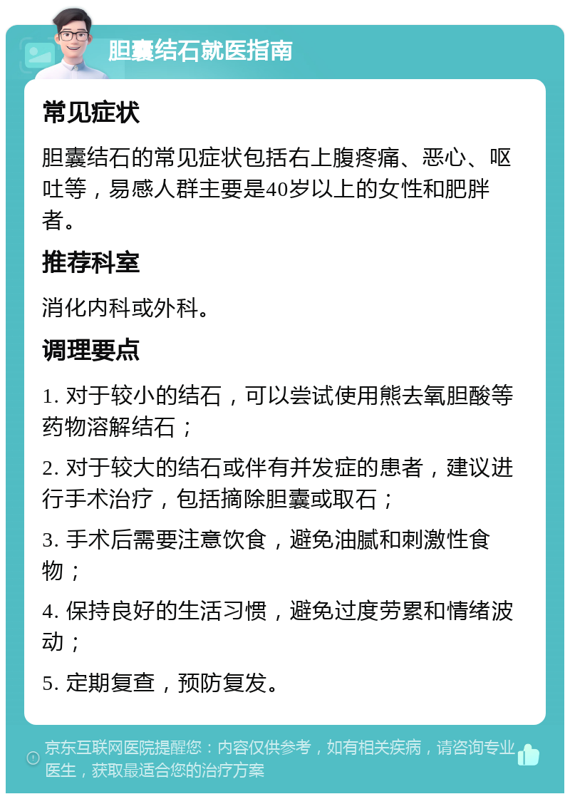 胆囊结石就医指南 常见症状 胆囊结石的常见症状包括右上腹疼痛、恶心、呕吐等，易感人群主要是40岁以上的女性和肥胖者。 推荐科室 消化内科或外科。 调理要点 1. 对于较小的结石，可以尝试使用熊去氧胆酸等药物溶解结石； 2. 对于较大的结石或伴有并发症的患者，建议进行手术治疗，包括摘除胆囊或取石； 3. 手术后需要注意饮食，避免油腻和刺激性食物； 4. 保持良好的生活习惯，避免过度劳累和情绪波动； 5. 定期复查，预防复发。