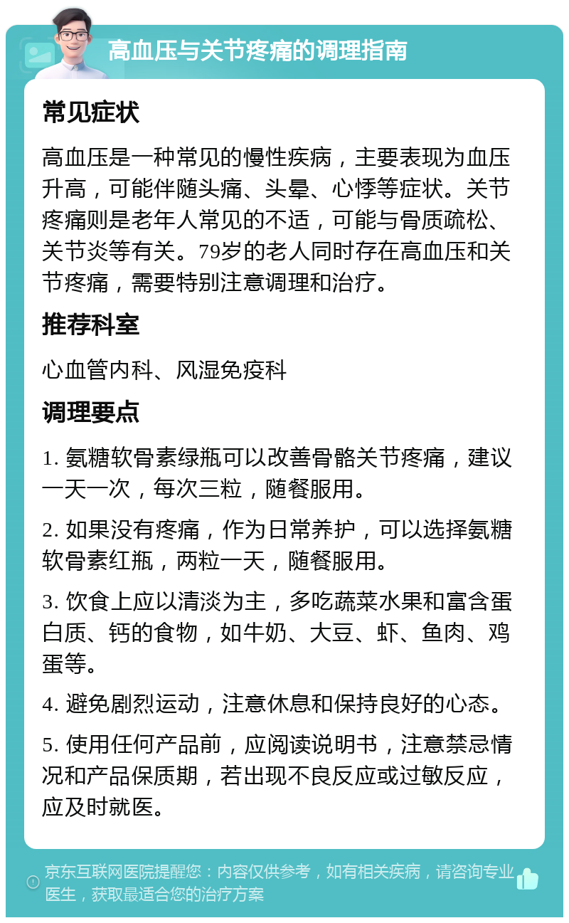 高血压与关节疼痛的调理指南 常见症状 高血压是一种常见的慢性疾病，主要表现为血压升高，可能伴随头痛、头晕、心悸等症状。关节疼痛则是老年人常见的不适，可能与骨质疏松、关节炎等有关。79岁的老人同时存在高血压和关节疼痛，需要特别注意调理和治疗。 推荐科室 心血管内科、风湿免疫科 调理要点 1. 氨糖软骨素绿瓶可以改善骨骼关节疼痛，建议一天一次，每次三粒，随餐服用。 2. 如果没有疼痛，作为日常养护，可以选择氨糖软骨素红瓶，两粒一天，随餐服用。 3. 饮食上应以清淡为主，多吃蔬菜水果和富含蛋白质、钙的食物，如牛奶、大豆、虾、鱼肉、鸡蛋等。 4. 避免剧烈运动，注意休息和保持良好的心态。 5. 使用任何产品前，应阅读说明书，注意禁忌情况和产品保质期，若出现不良反应或过敏反应，应及时就医。