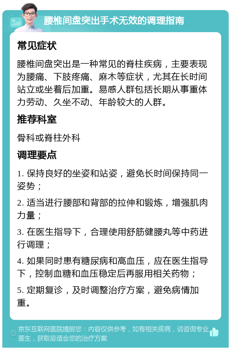 腰椎间盘突出手术无效的调理指南 常见症状 腰椎间盘突出是一种常见的脊柱疾病，主要表现为腰痛、下肢疼痛、麻木等症状，尤其在长时间站立或坐着后加重。易感人群包括长期从事重体力劳动、久坐不动、年龄较大的人群。 推荐科室 骨科或脊柱外科 调理要点 1. 保持良好的坐姿和站姿，避免长时间保持同一姿势； 2. 适当进行腰部和背部的拉伸和锻炼，增强肌肉力量； 3. 在医生指导下，合理使用舒筋健腰丸等中药进行调理； 4. 如果同时患有糖尿病和高血压，应在医生指导下，控制血糖和血压稳定后再服用相关药物； 5. 定期复诊，及时调整治疗方案，避免病情加重。