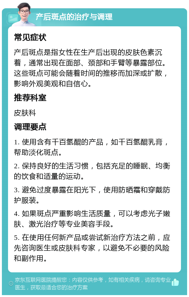 产后斑点的治疗与调理 常见症状 产后斑点是指女性在生产后出现的皮肤色素沉着，通常出现在面部、颈部和手臂等暴露部位。这些斑点可能会随着时间的推移而加深或扩散，影响外观美观和自信心。 推荐科室 皮肤科 调理要点 1. 使用含有千百氢醌的产品，如千百氢醌乳膏，帮助淡化斑点。 2. 保持良好的生活习惯，包括充足的睡眠、均衡的饮食和适量的运动。 3. 避免过度暴露在阳光下，使用防晒霜和穿戴防护服装。 4. 如果斑点严重影响生活质量，可以考虑光子嫩肤、激光治疗等专业美容手段。 5. 在使用任何新产品或尝试新治疗方法之前，应先咨询医生或皮肤科专家，以避免不必要的风险和副作用。