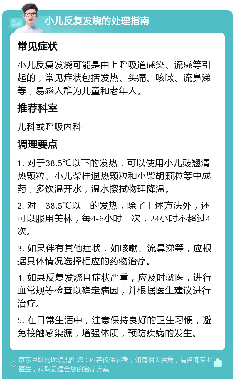 小儿反复发烧的处理指南 常见症状 小儿反复发烧可能是由上呼吸道感染、流感等引起的，常见症状包括发热、头痛、咳嗽、流鼻涕等，易感人群为儿童和老年人。 推荐科室 儿科或呼吸内科 调理要点 1. 对于38.5℃以下的发热，可以使用小儿豉翘清热颗粒、小儿柴桂退热颗粒和小柴胡颗粒等中成药，多饮温开水，温水擦拭物理降温。 2. 对于38.5℃以上的发热，除了上述方法外，还可以服用美林，每4-6小时一次，24小时不超过4次。 3. 如果伴有其他症状，如咳嗽、流鼻涕等，应根据具体情况选择相应的药物治疗。 4. 如果反复发烧且症状严重，应及时就医，进行血常规等检查以确定病因，并根据医生建议进行治疗。 5. 在日常生活中，注意保持良好的卫生习惯，避免接触感染源，增强体质，预防疾病的发生。