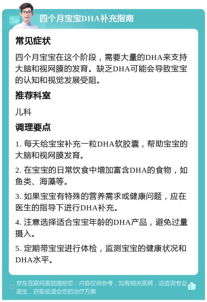 四个月宝宝DHA补充指南 常见症状 四个月宝宝在这个阶段，需要大量的DHA来支持大脑和视网膜的发育。缺乏DHA可能会导致宝宝的认知和视觉发展受阻。 推荐科室 儿科 调理要点 1. 每天给宝宝补充一粒DHA软胶囊，帮助宝宝的大脑和视网膜发育。 2. 在宝宝的日常饮食中增加富含DHA的食物，如鱼类、海藻等。 3. 如果宝宝有特殊的营养需求或健康问题，应在医生的指导下进行DHA补充。 4. 注意选择适合宝宝年龄的DHA产品，避免过量摄入。 5. 定期带宝宝进行体检，监测宝宝的健康状况和DHA水平。