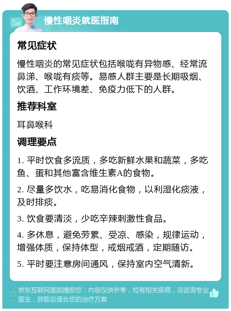 慢性咽炎就医指南 常见症状 慢性咽炎的常见症状包括喉咙有异物感、经常流鼻涕、喉咙有痰等。易感人群主要是长期吸烟、饮酒、工作环境差、免疫力低下的人群。 推荐科室 耳鼻喉科 调理要点 1. 平时饮食多流质，多吃新鲜水果和蔬菜，多吃鱼、蛋和其他富含维生素A的食物。 2. 尽量多饮水，吃易消化食物，以利湿化痰液，及时排痰。 3. 饮食要清淡，少吃辛辣刺激性食品。 4. 多休息，避免劳累、受凉、感染，规律运动，增强体质，保持体型，戒烟戒酒，定期随访。 5. 平时要注意房间通风，保持室内空气清新。