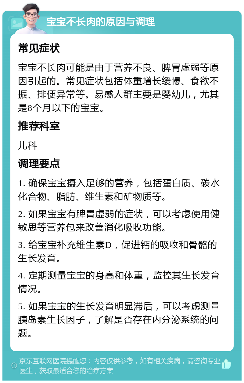 宝宝不长肉的原因与调理 常见症状 宝宝不长肉可能是由于营养不良、脾胃虚弱等原因引起的。常见症状包括体重增长缓慢、食欲不振、排便异常等。易感人群主要是婴幼儿，尤其是8个月以下的宝宝。 推荐科室 儿科 调理要点 1. 确保宝宝摄入足够的营养，包括蛋白质、碳水化合物、脂肪、维生素和矿物质等。 2. 如果宝宝有脾胃虚弱的症状，可以考虑使用健敏思等营养包来改善消化吸收功能。 3. 给宝宝补充维生素D，促进钙的吸收和骨骼的生长发育。 4. 定期测量宝宝的身高和体重，监控其生长发育情况。 5. 如果宝宝的生长发育明显滞后，可以考虑测量胰岛素生长因子，了解是否存在内分泌系统的问题。