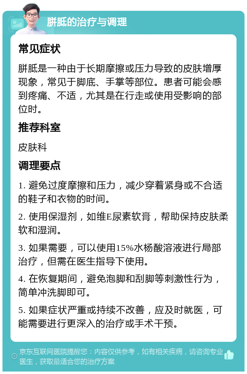 胼胝的治疗与调理 常见症状 胼胝是一种由于长期摩擦或压力导致的皮肤增厚现象，常见于脚底、手掌等部位。患者可能会感到疼痛、不适，尤其是在行走或使用受影响的部位时。 推荐科室 皮肤科 调理要点 1. 避免过度摩擦和压力，减少穿着紧身或不合适的鞋子和衣物的时间。 2. 使用保湿剂，如维E尿素软膏，帮助保持皮肤柔软和湿润。 3. 如果需要，可以使用15%水杨酸溶液进行局部治疗，但需在医生指导下使用。 4. 在恢复期间，避免泡脚和刮脚等刺激性行为，简单冲洗脚即可。 5. 如果症状严重或持续不改善，应及时就医，可能需要进行更深入的治疗或手术干预。