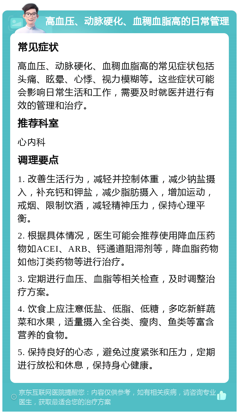 高血压、动脉硬化、血稠血脂高的日常管理 常见症状 高血压、动脉硬化、血稠血脂高的常见症状包括头痛、眩晕、心悸、视力模糊等。这些症状可能会影响日常生活和工作，需要及时就医并进行有效的管理和治疗。 推荐科室 心内科 调理要点 1. 改善生活行为，减轻并控制体重，减少钠盐摄入，补充钙和钾盐，减少脂肪摄入，增加运动，戒烟、限制饮酒，减轻精神压力，保持心理平衡。 2. 根据具体情况，医生可能会推荐使用降血压药物如ACEI、ARB、钙通道阻滞剂等，降血脂药物如他汀类药物等进行治疗。 3. 定期进行血压、血脂等相关检查，及时调整治疗方案。 4. 饮食上应注意低盐、低脂、低糖，多吃新鲜蔬菜和水果，适量摄入全谷类、瘦肉、鱼类等富含营养的食物。 5. 保持良好的心态，避免过度紧张和压力，定期进行放松和休息，保持身心健康。