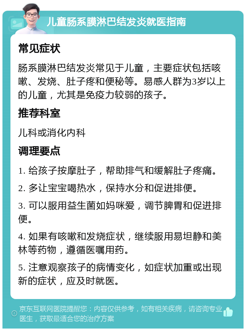 儿童肠系膜淋巴结发炎就医指南 常见症状 肠系膜淋巴结发炎常见于儿童，主要症状包括咳嗽、发烧、肚子疼和便秘等。易感人群为3岁以上的儿童，尤其是免疫力较弱的孩子。 推荐科室 儿科或消化内科 调理要点 1. 给孩子按摩肚子，帮助排气和缓解肚子疼痛。 2. 多让宝宝喝热水，保持水分和促进排便。 3. 可以服用益生菌如妈咪爱，调节脾胃和促进排便。 4. 如果有咳嗽和发烧症状，继续服用易坦静和美林等药物，遵循医嘱用药。 5. 注意观察孩子的病情变化，如症状加重或出现新的症状，应及时就医。