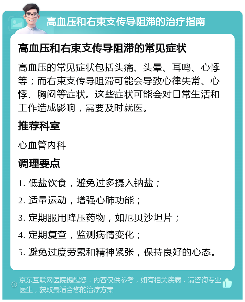 高血压和右束支传导阻滞的治疗指南 高血压和右束支传导阻滞的常见症状 高血压的常见症状包括头痛、头晕、耳鸣、心悸等；而右束支传导阻滞可能会导致心律失常、心悸、胸闷等症状。这些症状可能会对日常生活和工作造成影响，需要及时就医。 推荐科室 心血管内科 调理要点 1. 低盐饮食，避免过多摄入钠盐； 2. 适量运动，增强心肺功能； 3. 定期服用降压药物，如厄贝沙坦片； 4. 定期复查，监测病情变化； 5. 避免过度劳累和精神紧张，保持良好的心态。