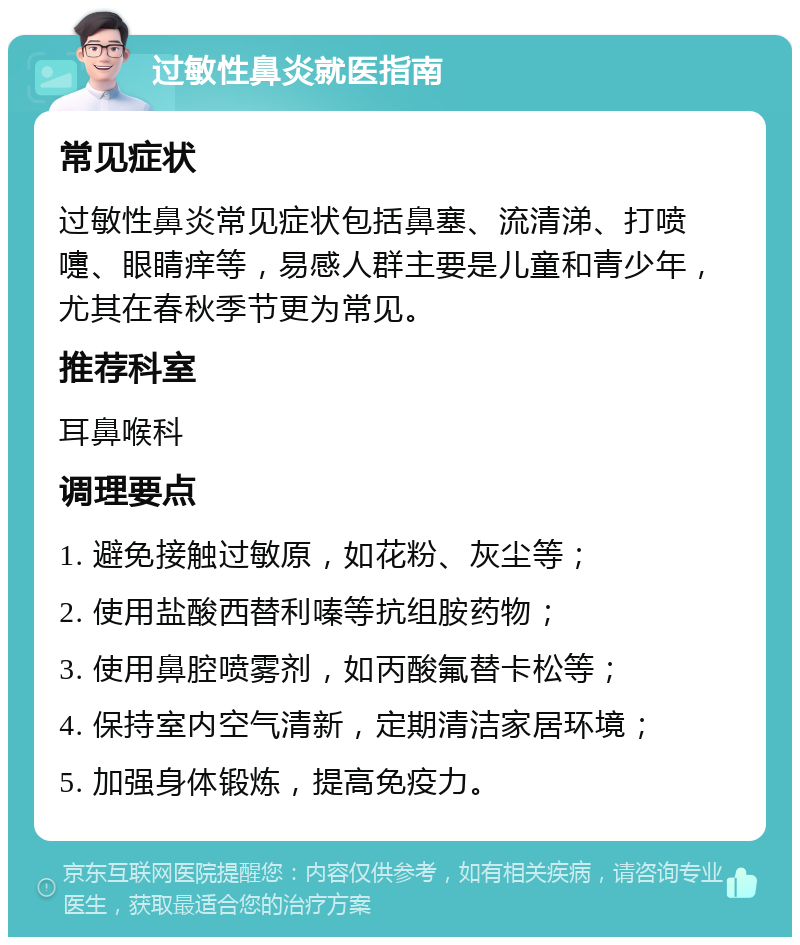 过敏性鼻炎就医指南 常见症状 过敏性鼻炎常见症状包括鼻塞、流清涕、打喷嚏、眼睛痒等，易感人群主要是儿童和青少年，尤其在春秋季节更为常见。 推荐科室 耳鼻喉科 调理要点 1. 避免接触过敏原，如花粉、灰尘等； 2. 使用盐酸西替利嗪等抗组胺药物； 3. 使用鼻腔喷雾剂，如丙酸氟替卡松等； 4. 保持室内空气清新，定期清洁家居环境； 5. 加强身体锻炼，提高免疫力。