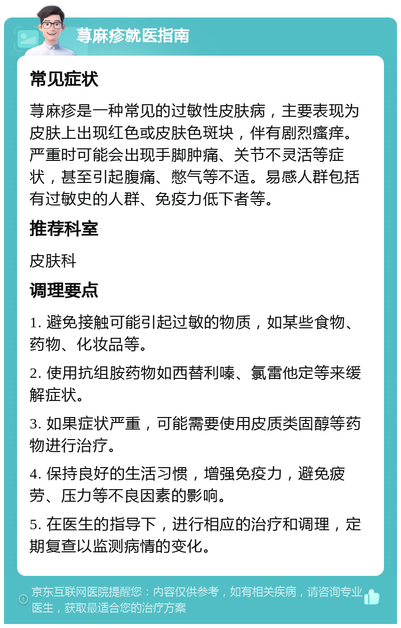 荨麻疹就医指南 常见症状 荨麻疹是一种常见的过敏性皮肤病，主要表现为皮肤上出现红色或皮肤色斑块，伴有剧烈瘙痒。严重时可能会出现手脚肿痛、关节不灵活等症状，甚至引起腹痛、憋气等不适。易感人群包括有过敏史的人群、免疫力低下者等。 推荐科室 皮肤科 调理要点 1. 避免接触可能引起过敏的物质，如某些食物、药物、化妆品等。 2. 使用抗组胺药物如西替利嗪、氯雷他定等来缓解症状。 3. 如果症状严重，可能需要使用皮质类固醇等药物进行治疗。 4. 保持良好的生活习惯，增强免疫力，避免疲劳、压力等不良因素的影响。 5. 在医生的指导下，进行相应的治疗和调理，定期复查以监测病情的变化。