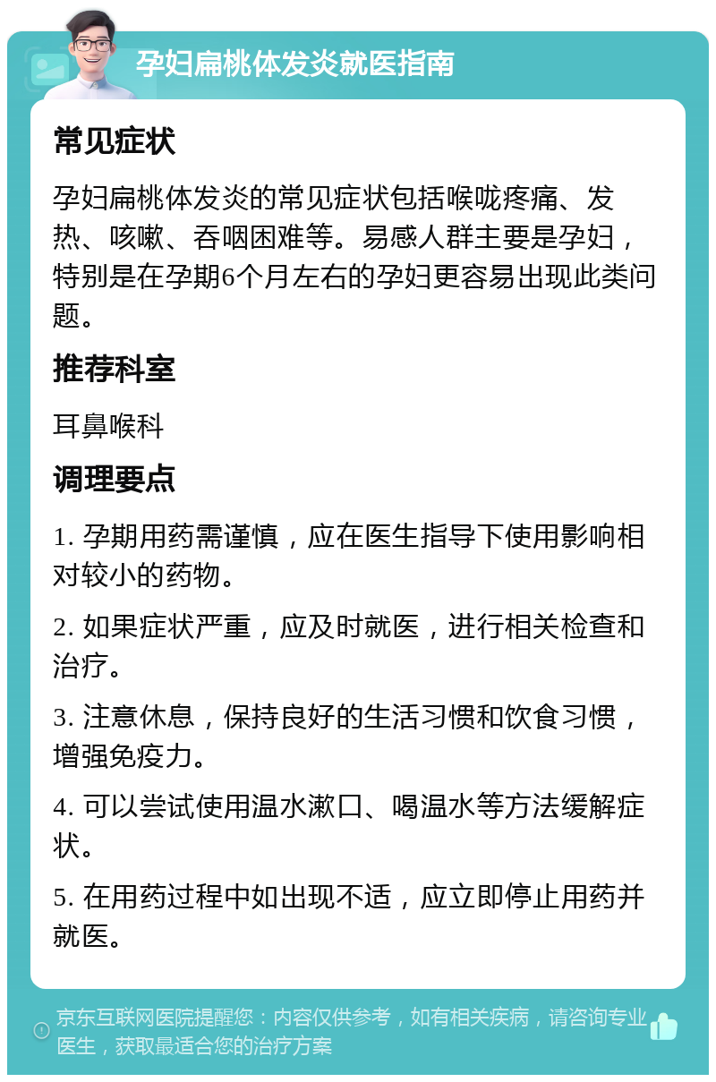 孕妇扁桃体发炎就医指南 常见症状 孕妇扁桃体发炎的常见症状包括喉咙疼痛、发热、咳嗽、吞咽困难等。易感人群主要是孕妇，特别是在孕期6个月左右的孕妇更容易出现此类问题。 推荐科室 耳鼻喉科 调理要点 1. 孕期用药需谨慎，应在医生指导下使用影响相对较小的药物。 2. 如果症状严重，应及时就医，进行相关检查和治疗。 3. 注意休息，保持良好的生活习惯和饮食习惯，增强免疫力。 4. 可以尝试使用温水漱口、喝温水等方法缓解症状。 5. 在用药过程中如出现不适，应立即停止用药并就医。