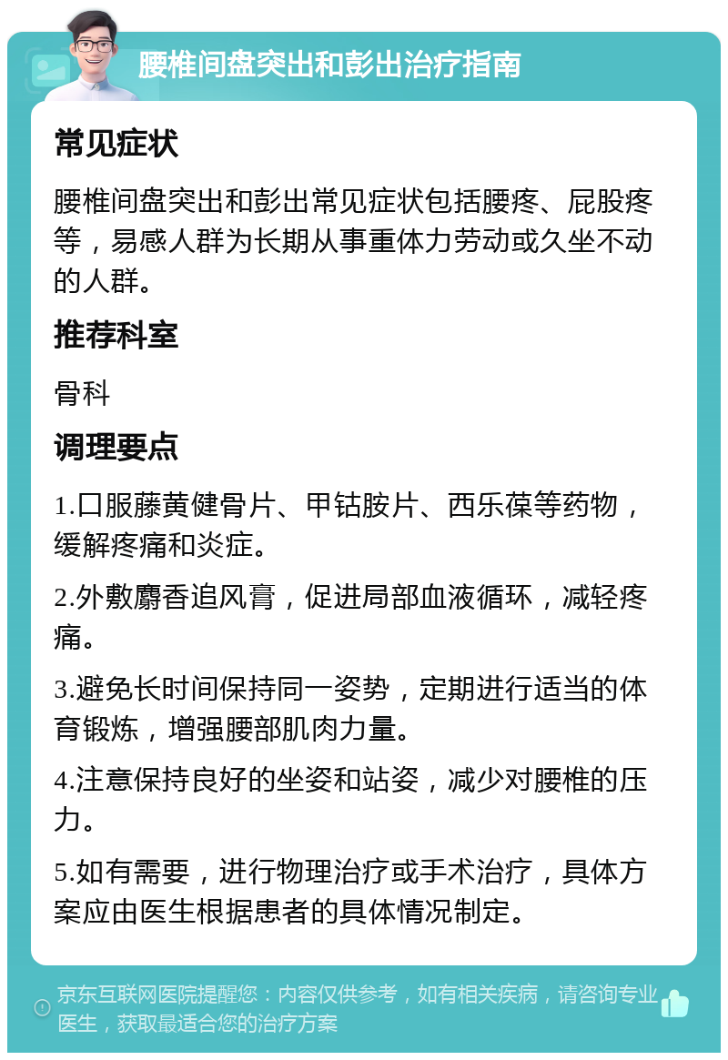 腰椎间盘突出和彭出治疗指南 常见症状 腰椎间盘突出和彭出常见症状包括腰疼、屁股疼等，易感人群为长期从事重体力劳动或久坐不动的人群。 推荐科室 骨科 调理要点 1.口服藤黄健骨片、甲钴胺片、西乐葆等药物，缓解疼痛和炎症。 2.外敷麝香追风膏，促进局部血液循环，减轻疼痛。 3.避免长时间保持同一姿势，定期进行适当的体育锻炼，增强腰部肌肉力量。 4.注意保持良好的坐姿和站姿，减少对腰椎的压力。 5.如有需要，进行物理治疗或手术治疗，具体方案应由医生根据患者的具体情况制定。