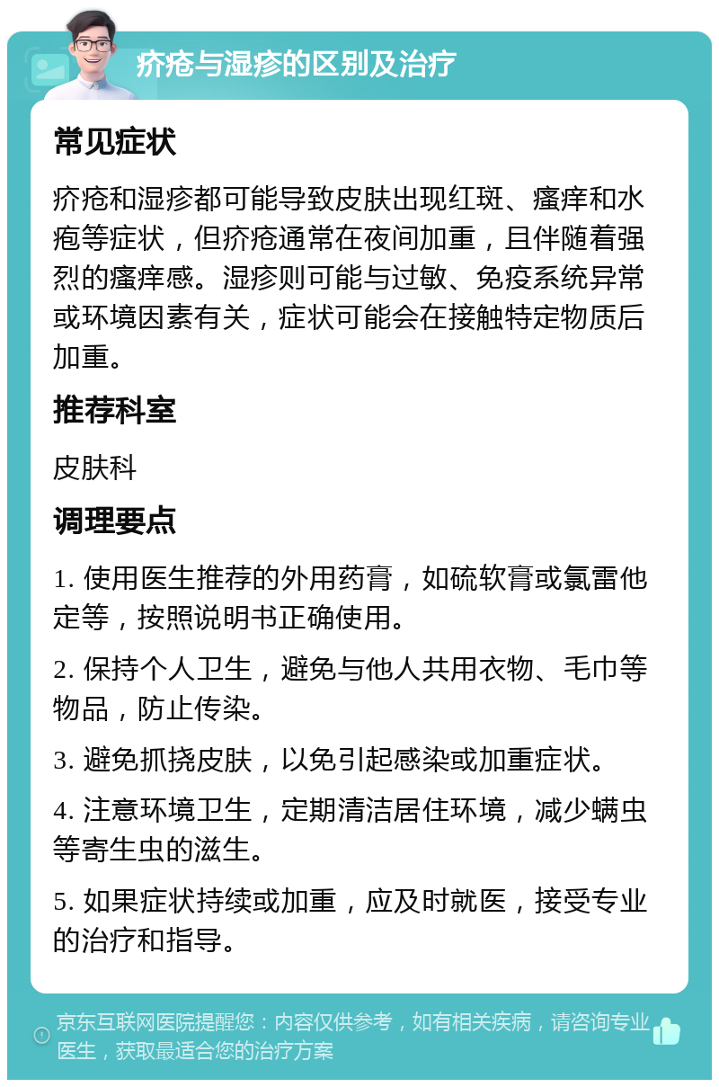 疥疮与湿疹的区别及治疗 常见症状 疥疮和湿疹都可能导致皮肤出现红斑、瘙痒和水疱等症状，但疥疮通常在夜间加重，且伴随着强烈的瘙痒感。湿疹则可能与过敏、免疫系统异常或环境因素有关，症状可能会在接触特定物质后加重。 推荐科室 皮肤科 调理要点 1. 使用医生推荐的外用药膏，如硫软膏或氯雷他定等，按照说明书正确使用。 2. 保持个人卫生，避免与他人共用衣物、毛巾等物品，防止传染。 3. 避免抓挠皮肤，以免引起感染或加重症状。 4. 注意环境卫生，定期清洁居住环境，减少螨虫等寄生虫的滋生。 5. 如果症状持续或加重，应及时就医，接受专业的治疗和指导。