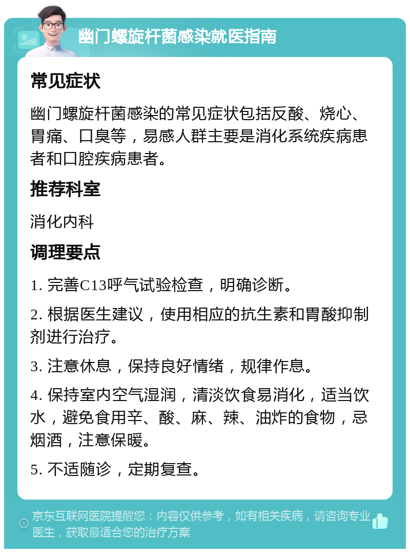 幽门螺旋杆菌感染就医指南 常见症状 幽门螺旋杆菌感染的常见症状包括反酸、烧心、胃痛、口臭等，易感人群主要是消化系统疾病患者和口腔疾病患者。 推荐科室 消化内科 调理要点 1. 完善C13呼气试验检查，明确诊断。 2. 根据医生建议，使用相应的抗生素和胃酸抑制剂进行治疗。 3. 注意休息，保持良好情绪，规律作息。 4. 保持室内空气湿润，清淡饮食易消化，适当饮水，避免食用辛、酸、麻、辣、油炸的食物，忌烟酒，注意保暖。 5. 不适随诊，定期复查。