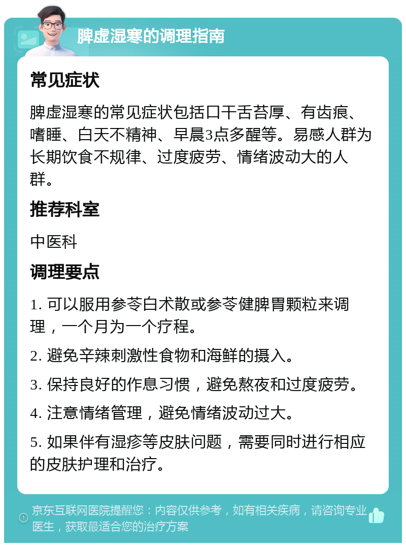 脾虚湿寒的调理指南 常见症状 脾虚湿寒的常见症状包括口干舌苔厚、有齿痕、嗜睡、白天不精神、早晨3点多醒等。易感人群为长期饮食不规律、过度疲劳、情绪波动大的人群。 推荐科室 中医科 调理要点 1. 可以服用参苓白术散或参苓健脾胃颗粒来调理，一个月为一个疗程。 2. 避免辛辣刺激性食物和海鲜的摄入。 3. 保持良好的作息习惯，避免熬夜和过度疲劳。 4. 注意情绪管理，避免情绪波动过大。 5. 如果伴有湿疹等皮肤问题，需要同时进行相应的皮肤护理和治疗。