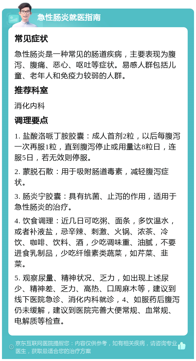 急性肠炎就医指南 常见症状 急性肠炎是一种常见的肠道疾病，主要表现为腹泻、腹痛、恶心、呕吐等症状。易感人群包括儿童、老年人和免疫力较弱的人群。 推荐科室 消化内科 调理要点 1. 盐酸洛哌丁胺胶囊：成人首剂2粒，以后每腹泻一次再服1粒，直到腹泻停止或用量达8粒日，连服5日，若无效则停服。 2. 蒙脱石散：用于吸附肠道毒素，减轻腹泻症状。 3. 肠炎宁胶囊：具有抗菌、止泻的作用，适用于急性肠炎的治疗。 4. 饮食调理：近几日可吃粥、面条，多饮温水，或者补液盐，忌辛辣、刺激、火锅、浓茶、冷饮、咖啡、饮料、酒，少吃调味重、油腻，不要进食乳制品，少吃纤维素类蔬菜，如芹菜、韭菜。 5. 观察尿量、精神状况、乏力，如出现上述尿少、精神差、乏力、高热、口周麻木等，建议到线下医院急诊、消化内科就诊，4、如服药后腹泻仍未缓解，建议到医院完善大便常规、血常规、电解质等检查。