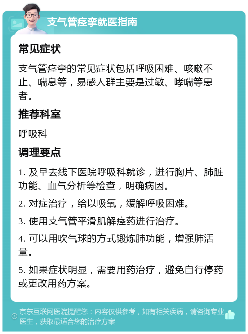 支气管痉挛就医指南 常见症状 支气管痉挛的常见症状包括呼吸困难、咳嗽不止、喘息等，易感人群主要是过敏、哮喘等患者。 推荐科室 呼吸科 调理要点 1. 及早去线下医院呼吸科就诊，进行胸片、肺脏功能、血气分析等检查，明确病因。 2. 对症治疗，给以吸氧，缓解呼吸困难。 3. 使用支气管平滑肌解痉药进行治疗。 4. 可以用吹气球的方式锻炼肺功能，增强肺活量。 5. 如果症状明显，需要用药治疗，避免自行停药或更改用药方案。